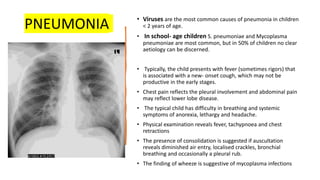 PNEUMONIA • Viruses are the most common causes of pneumonia in children
< 2 years of age.
• In school- age children S. pneumoniae and Mycoplasma
pneumoniae are most common, but in 50% of children no clear
aetiology can be discerned.
• Typically, the child presents with fever (sometimes rigors) that
is associated with a new- onset cough, which may not be
productive in the early stages.
• Chest pain reflects the pleural involvement and abdominal pain
may reflect lower lobe disease.
• The typical child has difficulty in breathing and systemic
symptoms of anorexia, lethargy and headache.
• Physical examination reveals fever, tachypnoea and chest
retractions
• The presence of consolidation is suggested if auscultation
reveals diminished air entry, localised crackles, bronchial
breathing and occasionally a pleural rub.
• The finding of wheeze is suggestive of mycoplasma infections
 