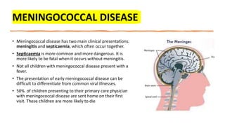 MENINGOCOCCAL DISEASE
• Meningococcal disease has two main clinical presentations:
meningitis and septicaemia, which often occur together.
• Septicaemia is more common and more dangerous. It is
more likely to be fatal when it occurs without meningitis.
• Not all children with meningococcal disease present with a
fever.
• The presentation of early meningococcal disease can be
difficult to differentiate from common viral illnesses.
• 50% of children presenting to their primary care physician
with meningococcal disease are sent home on their first
visit. These children are more likely to die
 