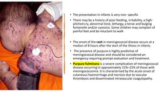 • The presentation in infants is very non- specific
• There may be a history of poor feeding, irritability, a high-
pitched cry, abnormal tone, lethargy, a tense and bulging
fontanelle and/or cyanosis. Some children may complain of
painful feet and be reluctant to walk
• The onset of the rash in meningococcal disease occurs at a
median of 8 hours after the start of the illness in infants.
• The presence of purpura is highly predictive of
meningococcal disease and should be considered an
emergency requiring prompt evaluation and treatment.
• Purpura fulminans is a severe complication of meningococcal
disease occurring in approximately 15%–25% of those with
meningococcemia. It is characterised by the acute onset of
cutaneous haemorrhage and necrosis due to vascular
thrombosis and disseminated intravascular coagulopathy.
 