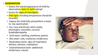 • EXAMINATION
• Assess the overall appearance of child by
observation: toxic or well looking?
• Assess for signs of meningism
• Vital signs including temperature should be
recorded
• Expose the child fully and perform a head-
to- toe examination
• Ear, nose and throat: otitis media,
pharyngitis, stomatitis, cervical
lymphadenopathy
• Joint exam: swelling, erythema, paresis
• Skin exam: rash, erythema, tenderness
• Respiratory exam: signs of respiratory
distress, wheeze, crepitations
• Gastrointestinal exam: abdominal
tenderness, masses
 