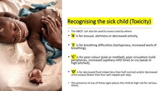 Recognising the sick child (Toxicity)
• The ABCD can also be used to assess toxicity where
• ‘A’ is for arousal, alertness or decreased activity,
• ‘B’ is for breathing difficulties (tachypnoea, increased work of
breathing),
• ‘C’ is for poor colour (pale or mottled), poor circulation (cold
peripheries, increased capilliary refill time) or cry (weak or
high pitched),
• ‘D’ is for decreased fluid intake (less than half normal) and/or decreased
urine output (fewer than four wet nappies per day).
• The presence of any of these signs places the child at high risk for serious
illness
 