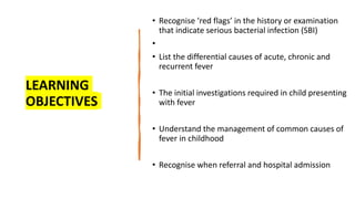 LEARNING
OBJECTIVES
• Recognise ‘red flags’ in the history or examination
that indicate serious bacterial infection (SBI)
•
• List the differential causes of acute, chronic and
recurrent fever
• The initial investigations required in child presenting
with fever
• Understand the management of common causes of
fever in childhood
• Recognise when referral and hospital admission
 