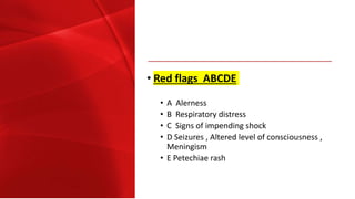 • Red flags ABCDE
• A Alerness
• B Respiratory distress
• C Signs of impending shock
• D Seizures , Altered level of consciousness ,
Meningism
• E Petechiae rash
 