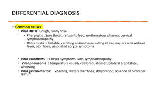 DIFFERENTIAL DIAGNOSIS
• Common causes
• Viral URTIs: Cough, runny nose
• Pharyngitis : Sore throat, refusal to feed, erythematous pharynx, cervical
lymphadenopathy
• Otitis media : Irritable, vomiting or diarrhoea, pulling at ear, may present without
fever, otorrhoea, associated coryzal symptoms
• Viral exanthems : Coryzal symptoms, rash, lymphadenopathy
• Viral pneumonia : Temperature usually <38 Gradual onset ,bilateral crepitation ,
wheezing
• Viral gastroenteritis: Vomiting, watery diarrhoea, dehydration, absence of blood per
rectum
 