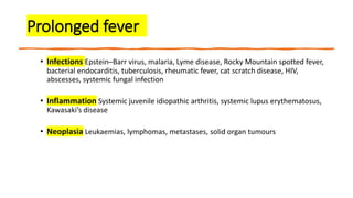 Prolonged fever
• Infections Epstein–Barr virus, malaria, Lyme disease, Rocky Mountain spotted fever,
bacterial endocarditis, tuberculosis, rheumatic fever, cat scratch disease, HIV,
abscesses, systemic fungal infection
• Inflammation Systemic juvenile idiopathic arthritis, systemic lupus erythematosus,
Kawasaki’s disease
• Neoplasia Leukaemias, lymphomas, metastases, solid organ tumours
 