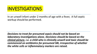 INVESTIGATIONS
In an unwell infant under 2 months of age with a fever, A full septic
workup should be performed.
Decisions to treat for presumed sepsis should not be based on
laboratory investigations alone. Decisions should be based on the
clinical picture, i.e. a child who is clinically unwell and toxic should be
commenced on antibiotics for presumed SBI, irrespective of whether
the white cells or inflammatory markers are raised.
 