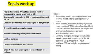 Sepsis work up
FBC: a child with a WCC of less than 15 × 109 is
considered to have a lower risk of SBI
A neutrophil count of >10 000 is considered high- risk
for SBI
Urea and electrolytes: may show signs of dehydration
C- reactive protein: may be raised
Blood cultures may show growth of bacteria
Lumbar puncture
Clean- catch urinalysis and culture
Chest X- ray: may show signs of consolidation or
collapse
Notes :
• Automated blood culture systems can now
identify most bacterial pathogens in <24
hours.
• Most recently, nested multiplex polymerase
chain reaction (PCR) testing of positive blood
cultures can identify bacterial pathogens and
antimicrobial resistance genes in
approximately 1 hour
• Similarly, multiplex meningoencephalitis
panels can provide results on CSF for 14
potential CSF pathogens in 1 hour,
• rapid viral PCR and multiplex respiratory viral
testing
 
