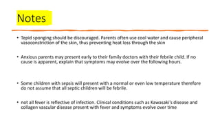 Notes
• Tepid sponging should be discouraged. Parents often use cool water and cause peripheral
vasoconstriction of the skin, thus preventing heat loss through the skin
• Anxious parents may present early to their family doctors with their febrile child. If no
cause is apparent, explain that symptoms may evolve over the following hours.
• Some children with sepsis will present with a normal or even low temperature therefore
do not assume that all septic children will be febrile.
• not all fever is reflective of infection. Clinical conditions such as Kawasaki’s disease and
collagen vascular disease present with fever and symptoms evolve over time
 