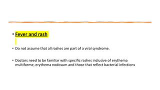 • Fever and rash
• Do not assume that all rashes are part of a viral syndrome.
• Doctors need to be familiar with specific rashes inclusive of erythema
multiforme, erythema nodosum and those that reflect bacterial infections
 