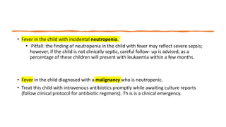 • Fever in the child with incidental neutropenia.
• Pitfall: the finding of neutropenia in the child with fever may reflect severe sepsis;
however, if the child is not clinically septic, careful follow- up is advised, as a
percentage of these children will present with leukaemia within a few months.
• Fever in the child diagnosed with a malignancy who is neutropenic.
• Treat this child with intravenous antibiotics promptly while awaiting culture reports
(follow clinical protocol for antibiotic regimens). Th is is a clinical emergency.
 