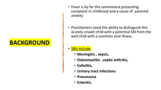 BACKGROUND
• Fever is by far the commonest presenting
complaint in childhood and a cause of parental
anxiety
• Practitioners need the ability to distinguish the
acutely unwell child with a potential SBI from the
well child with a common viral illness.
• SBIs include
• Meningitis , sepsis,
• Osteomyelitis ,septic arthritis,
• Cellulitis,
• Urinary tract infections
• Pneumonia
• Enteritis.
 