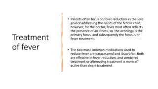 Treatment
of fever
• Parents often focus on fever reduction as the sole
goal of addressing the needs of the febrile child;
however, for the doctor, fever most often reflects
the presence of an illness, so the aetiology is the
primary focus, and subsequently the focus is on
fever treatment.
• The two most common medications used to
reduce fever are paracetamol and ibuprofen. Both
are effective in fever reduction, and combined
treatment or alternating treatment is more eff
ective than single treatment
 