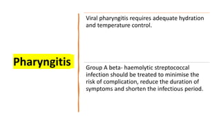 Pharyngitis
Viral pharyngitis requires adequate hydration
and temperature control.
Group A beta- haemolytic streptococcal
infection should be treated to minimise the
risk of complication, reduce the duration of
symptoms and shorten the infectious period.
 