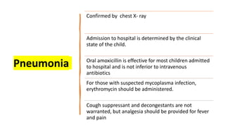 Pneumonia
Confirmed by chest X- ray
Admission to hospital is determined by the clinical
state of the child.
Oral amoxicillin is effective for most children admitted
to hospital and is not inferior to intravenous
antibiotics
For those with suspected mycoplasma infection,
erythromycin should be administered.
Cough suppressant and decongestants are not
warranted, but analgesia should be provided for fever
and pain
 