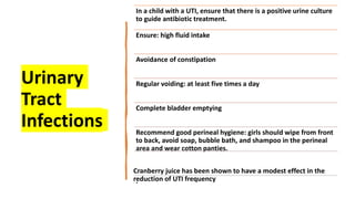 Urinary
Tract
Infections
In a child with a UTI, ensure that there is a positive urine culture
to guide antibiotic treatment.
Ensure: high fluid intake
Avoidance of constipation
Regular voiding: at least five times a day
Complete bladder emptying
Recommend good perineal hygiene: girls should wipe from front
to back, avoid soap, bubble bath, and shampoo in the perineal
area and wear cotton panties.
Cranberry juice has been shown to have a modest effect in the
reduction of UTI frequency
.
 