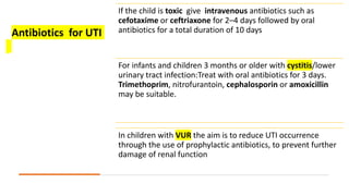 If the child is toxic give intravenous antibiotics such as
cefotaxime or ceftriaxone for 2–4 days followed by oral
antibiotics for a total duration of 10 days
For infants and children 3 months or older with cystitis/lower
urinary tract infection:Treat with oral antibiotics for 3 days.
Trimethoprim, nitrofurantoin, cephalosporin or amoxicillin
may be suitable.
In children with VUR the aim is to reduce UTI occurrence
through the use of prophylactic antibiotics, to prevent further
damage of renal function
Antibiotics for UTI
 
