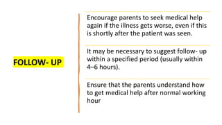 FOLLOW- UP
Encourage parents to seek medical help
again if the illness gets worse, even if this
is shortly after the patient was seen.
It may be necessary to suggest follow- up
within a specified period (usually within
4–6 hours).
Ensure that the parents understand how
to get medical help after normal working
hour
 