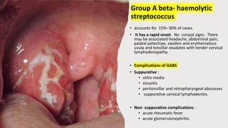 Group A beta- haemolytic
streptococcus
• accounts for 15%–30% of cases.
• It has a rapid onset. No coryzal signs . There
may be associated headache, abdominal pain,
palatal petechiae, swollen and erythematous
uvula and tonsillar exudates with tender cervical
lymphadenopathy.
• Complications of GABS
• Suppurative :
• otitis media
• sinusitis
• peritonsillar and retropharyngeal abscesses
• suppurative cervical lymphadenitis.
• Non- suppurative complications :
• acute rheumatic fever
• acute glomerulonephritis.
 