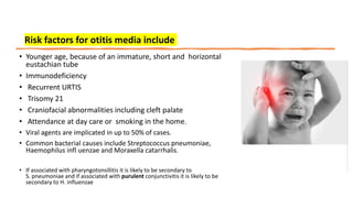 • Younger age, because of an immature, short and horizontal
eustachian tube
• Immunodeficiency
• Recurrent URTIS
• Trisomy 21
• Craniofacial abnormalities including cleft palate
• Attendance at day care or smoking in the home.
• Viral agents are implicated in up to 50% of cases.
• Common bacterial causes include Streptococcus pneumoniae,
Haemophilus infl uenzae and Moraxella catarrhalis.
• If associated with pharyngotonsillitis it is likely to be secondary to
S. pneumoniae and if associated with purulent conjunctivitis it is likely to be
secondary to H. influenzae
Risk factors for otitis media include
 