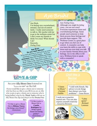 Aye Bruh!
Chill like a
Senior
Advice from GSP Seniors on ways
to Chill.See your Ally Shout Outs featured on
“Love & GSP” on The Chill.
If you would like to give a shout out to someone
who has been an Ally to you OR if you are an Ally
who wants to give a shout out to someone who is
being bullied, stop by the Think Tank to fill out an
Ally Shout Out slip and drop it in the Drama Free
Box.
“I listen
to Music”
–Carmen
Padilla
“I chill with friends. My
advice is to do things
that distract you from
problems” – Josue Reyes
Aye Bruh,
I’m feeling very overwhelmed,
stressed, and out of control
lately. I really need someone
to talk to. My teacher told me
to go to the wellness center but
I don’t want my friends to
think I’m crazy! What should
I do?
Sincerely,
Feeling Crazy
Aye Feeling Crazy,
Although you might be feeling
crazy, you are not crazy!
Everyone experiences stress and
overwhelming feelings. Some
people need someone to help
them process these feelings and
provide them support. The
Wellness Center is a great place
to go when you feel out of
control. A counselor can help
you learn the skills to cope with
stress and can even help you talk
to your family/friends about your
feelings. Go to the office to fill
out a Wellness form to speak
with a counselor!
“I’d like to give a Shout
Out to Bibiana Torrez
for being a nice friend!”
-Anonymous
“I’d like to give a
Shout Out to
Camila
Rodriguez for
being a good
friend and being
pretty!”
-Anonymous
“I play
sports”
-Richard
Lorenzo
I work out or practice
martial arts. You can also
express yourself creatively
–Aquarius Bronson
 