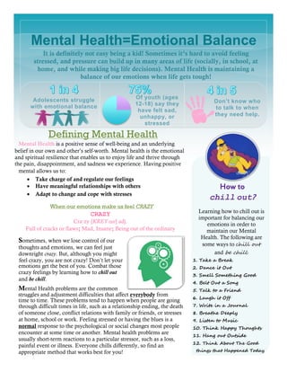 Mental Health is a positive sense of well-being and an underlying
belief in our own and other’s self-worth. Mental health is the emotional
and spiritual resilience that enables us to enjoy life and thrive through
the pain, disappointment, and sadness we experience. Having positive
mental allows us to:
 Take charge of and regulate our feelings
 Have meaningful relationships with others
 Adapt to change and cope with stresses
When our emotions make us feel CRAZY
CRAZY
Cra∙zy [KREY-zee] adj.
Full of cracks or flaws; Mad, Insane; Being out of the ordinary
Sometimes, when we lose control of our
thoughts and emotions, we can feel just
downright crazy. But, although you might
feel crazy, you are not crazy! Don’t let your
emotions get the best of you. Combat those
crazy feelings by learning how to chill out
and be chill.
Mental Health problems are the common
struggles and adjustment difficulties that affect everybody from
time to time. These problems tend to happen when people are going
through difficult times in life, such as a relationship ending, the death
of someone close, conflict relations with family or friends, or stresses
at home, school or work. Feeling stressed or having the blues is a
normal response to the psychological or social changes most people
encounter at some time or another. Mental health problems are
usually short-term reactions to a particular stressor, such as a loss,
painful event or illness. Everyone chills differently, so find an
appropriate method that works best for you!
Defining Mental Health
It is definitely not easy being a kid! Sometimes it’s hard to avoid feeling
stressed, and pressure can build up in many areas of life (socially, in school, at
home, and while making big life decisions). Mental Health is maintaining a
balance of our emotions when life gets tough!
Learning how to chill out is
important for balancing our
emotions in order to
maintain our Mental
Health. The following are
some ways to chill out
and be chill:
How to
chill out?
Adolescents struggle
with emotional balance
Of youth (ages
12-18) say they
have felt sad,
unhappy, or
stressed
Don’t know who
to talk to when
they need help.
1. Take a Break
2. Dance it Out
3. Smell Something Good
4. Belt Out a Song
5. Talk to a Friend
6. Laugh it Off
7. Write in a Journal
8. Breathe Deeply
9. Listen to Music
10. Think Happy Thoughts
11. Hang out Outside
12. Think About The Good
things that Happened Today
Mental Health=Emotional Balance
 