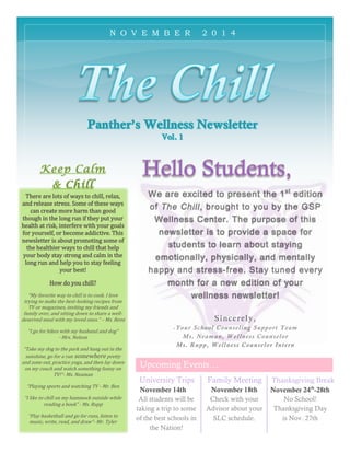 Family Meeting
We are excited to present the 1st
edition
of The Chill, brought to you by the GSP
Wellness Center. The purpose of this
newsletter is to provide a space for
students to learn about staying
emotionally, physically, and mentally
happy and stress-free. Stay tuned every
month for a new edition of your
wellness newsletter!
Sincerely,
-Your School Counseling Support Team
Ms. Neaman, Wellness Counselor
Ms. Rupp, Wellness Counselor Intern
University Trips Thanksgiving Break
November 24th
-28th
All students will be
taking a trip to some
of the best schools in
the Nation!
Keep Calm
& Chill
There are lots of ways to chill, relax,
and release stress. Some of these ways
can create more harm than good
though in the long run if they put your
health at risk, interfere with your goals
for yourself, or become addictive. This
newsletter is about promoting some of
the healthier ways to chill that help
your body stay strong and calm in the
long run and help you to stay feeling
your best!
How do you chill?
“My favorite way to chill is to cook. I love
trying to make the best-looking recipes from
TV or magazines, inviting my friends and
family over, and sitting down to share a well-
deserved meal with my loved ones.” – Ms. Reed
“I go for hikes with my husband and dog”
- Mrs. Nelson
“Take my dog to the park and hang out in the
sunshine, go for a run somewhere pretty
and zone out, practice yoga, and then lay down
on my couch and watch something funny on
TV!”- Ms. Neaman
“Playing sports and watching TV - Mr. Ben
“I like to chill on my hammock outside while
reading a book” - Ms. Rupp
“Play basketball and go for runs, listen to
music, write, read, and draw”- Mr. Tyler
Upcoming Events…
November 14th November 18th
Check with your
Advisor about your
SLC schedule.
No School!
Thanksgiving Day
is Nov. 27th
N O V E M B E R 2 0 1 4
 