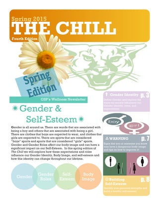 GSP’s Wellness Newsletter
Spring 2015
S
THE CHILLFourth Edition
Gender is all around us. There are words that are associated with
being a boy and others that are associated with being a girl.
There are clothes that boys are expected to wear, and clothes that
girls are expected to. There are sports that are considered
“boys” sports and sports that are considered “girls” sports.
Gender and Gender Roles affect our body image and can have a
significant impact on our Self-Esteem. In this spring edition of
The Chill we will explore how these expectations and roles
influence our Gender Identity, Body Image, and self-esteem and
how this identity can change throughout our lifetime.
ïGender &
Self-Esteemï
Gender
Gender
Roles
Self-
Esteem
Body
Image
!Gender Identity
Define Gender and explore the
ways our society influences our
Gender Identity, roles, and
expectations.
p. 3
p. 7ùWARNING
Signs that you or someone you know
may have a dangerous body image
and tips on how to improve it!
JBuilding
Self-Esteem
p. 8
Identify your personal strengths and
build a healthy self-esteem!
 