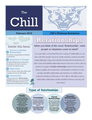 The
Chill
February 2015 GSP’s Wellness Newsletter
When you think of the word “Relationship”, what
people or situations come to mind?
Aswegetolder,welearnthatthereareavarietyofrelationshipswecan
havewithotherpeople.Ourpeers,familymembers,teachersandother
caringadultsplayahugeroleinidentityformationanddevelopment.We
oftencreateandmaintainrelationshipsbasedontheonewehavewithour
parentsorcaregiver.Healthyrelationshipsconsistoftrust,honesty,
respect,equality,andcompromise.Unfortunately,sometimeswecan
developunhealthyrelationships,andexperienceorexhibitviolent
behaviorsandabuse.InthisissueofTheChill,wewillexplorewaysto
buildhealthyrelationships,identifyunhealthybehaviors,andstaysafe
fromabuse!
Boundaries & “Sexting”
Setting & Respecting relationship
Boundaries and how to protect
yourself in a digital world.
5
Single Status
How to survive when life’s filled with
couples and you’re still single.
6
Concrete Rose
“Honest and real”. Maria {Lola}
Loredo takes you on an emotional
journey through her history and
experiences of domestic violence.
8
Family
Includes sibilings,
parents, relatives who
you interact with
everyday (cousins,
aunts, uncles,
grandparents, and
step-parents.
We first learn about
loving and caring
relationships from
our families!
Friendships
A friend is defined as
a person you know
well and regard with
affection, trust, and
respect.
True frinds listen to
and respect each
other's opinions!
Casual
Relationships
Formed with people
you encounter every
day- anyone who is
not a friend, family
member, or lover.
All relationships
start with casual
relationships!
Romantic
Relationships
Can be with anyone
you share an
emotional connection
with in an honest,
intimate way.
Both partners
respect each other
and have their own
identity.
Are you in a Healthy
Relationship?
Necessary components for Healthy
connections.
2
Inside this Issue
 