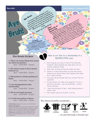 The Chill Third Edition :: February 2015
10
How to cut ties to a relationship in a
RESPECTFUL way:
	
  
✄ Don’t bring up your issues in front of the world (like
Facebook). Online breakups may seem easier, but can
actually complicate things
✄ Steer clear of blame and be kind, honest and clear
✄ Discuss in a safe setting where you have some privacy
(unless you are fearful about their response, then break
up in a public setting)
✄ Stay open and ask yourself what you can learn from the
experience
✄ If your partner can’t seem to be respectful, it’s ok to
end the conversation – and the relationship – without
further discussion
✄ Allow time and space to heal - avoid making excuses to
contact them
✄ Don’t spread rumors out of spite- or at all!
Aye Bruh,
I’ve been feeling unhappy in my
relationship. We’ve been arguing so
much lately. My friends keep telling me
to bail but I’m
not sure if breaking-up is
the right way to deal with all this drama.
What do you think I should do?
From,
Make-up or Break-up
Dear
Make-Up or
Break-Up,
Making the decision to stop seeing someone can be the
trickiest part of the relationship. While making your
decision it’s important to remember this: It is your
choice to date someone, so it’s your choice to stop
dating someone. Couples can break up for any number
of reasons, but however you feel, it still comes down to
whether you want to be in the relationship. Relationships
are part of life. And as normal as relationships are,
break-ups are normal too. In many situations, breaking
up can actually be better for everyone. Take the Break-
up Quiz to help you consider your options!
Aye
Bruh!
Aye Bruh,
Do you need Advice?
If you have question or need advice on
social, emotional, or wellness issues,
write an anonymous letter and bring it
to Ms. Liz in the front office and you
might see it featured on “Aye Bruh” in
The Chill.
The Break-Up Quiz
1. There are many things that annoy
me about my partner.
Agree Neither/Both Disagree
2. We always seem to have drama
between us.
Agree Neither/Both Disagree
3. My partner is always putting me
down.
Agree Neither/Both Disagree
4. I am disappointed in this
relationship.
Agree Neither/Both Disagree
5. We do not laugh anymore.
Agree Neither/Both Disagree
6. I avoid my partner at times.
Agree Neither/Both Disagree
Mostly Disagree-For the most part, your relationship
appears to be healthy!
Mostly Neither/Both- If you are unsure about how you feel
about your relationship, breaking-up could be an option.
But first, talk to your partner about your feelings and
explore ways to improve the relationship, together!
Mostly Agree- Sounds like it’s time to break-up. You
deserve a relationship based on trust, respect, and
compassion.
Meditate
Chill
w/friends
Keep a
journal Exercise Dance
 
