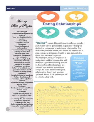 The Chill Third Edition :: February 2015
3
“Dating” means different things to different people,
particularly across generations. In general, “dating” is
defined as two people in an intimate relationship. The
relationship may be sexual, but it does not have to be. It
may be serious or casual, straight or gay, committed or
open, short-term or long-term.
Whatever you call it, its important to
understand and feel comfortable with
whatever type of relationship you are
in. Regardless of the label you use,
you and your partner should both
accept the same definition for your
relationship. Simply put, a dating
“partner” refers to the person you’re
in a relationship with.
Dating
Bill of Rights
I havetheright…
Tobetreated with respect always
Tosay no
Tomy ownthoughts, beliefs &
opinions
Tomy ownbody
Tosuggestiveactivities
Tobeheard
Toemotional support &
understanding
Tohavemutually consenting sex
Tochangemy mind about
anything at any time
Toexpress my feelings, even if
they arenegative
Tonot beabused- physically,
emotionally, or sexually
Tobetreated as an equal
Topursuemy own talents
Torealizemy own dreams
Tohavemy ownfriends andto
spendtimewith thosefriends
Tocontrol my money andmy
possessions
Tomakelimits andset boundaries
Tohavethoselimits and
boundaries acknowledgedand
respected
Torefusetohavesex andall forms
of sexual contact
Todisagree
Torefusetohavesex andall forms
of sexual contact
Todisagree
Torefuseactivities, even if my
dateis very enthusiasticabout
them
Todothings that does not include
my boyfriendor girlfriend
Tobreakupat any time
Tolivewithout fear andconfusion
frommy boyfriendor girlfriend’s
anger
Commonly
used words for
“Dating”
“Going Out”
“Together”
“With someone”
“Seeing each other”
“Hubby/Wifey status”
“Just friends”
“Friends with benefits”
“Hooking up”
“Going steady”
“My Bae”
Dating Relationships
Dating Toolkit
Tips and Tools for maintaining a healthy dating relationship
♥ Tell each other how you feel
♥ Stay humble and positive, and don’t let outsiders interfere
♥ Be open to each others idea’s, without forcing changes on one
another
♥ Stay in tune with yourself & how you feel emotionally/physically
♥ Keep an open mind that’s free from judgment
♥ Value each other’s unique thoughts, feelings, and ideas that
make each of you an asset.
♥ Take care of yourself in order to take care of each other
♥ Put away your phone and other electronics and actually spend
time together!
 