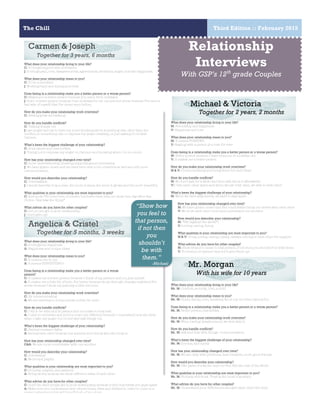 The Chill Third Edition :: February 2015
4
Carmen & Joseph
Together for 3 years, 6 months
What does your relationship bring to your life?
C: It brings support and motivation
J: It brings pain, love, disagreements, agreements, decisions, anger, but also happiness.
What does your relationship mean to you?
C: To be committed
J: Working hard and trying your best
Does being in a relationship make you a better person or a worse person?
C: Makes you a better person because you learn from mistakes
J: Both- a better person because I am motivated to try my best but worse because I’ve seen a
bad side of myself that I’ve never seen before.
How do you make your relationship work overtime?
C: Setting goals and talking
How do you handle conflicts?
C: Talking things out
J:I get angry and try to have my mind thinking about something else other than the
conflict, do something else or express my anger drawing, or just talking it out with
Carmen.
What’s been the biggest challenge of your relationship?
C: trust issues and insecurities
J: Trying not to express my anger on Carmen and knowing when I do too much
How has your relationship changed over time?
C: more understanding, trusting, supporting and motivating
J: We have gotten closer and we have been able to be ourselves as well as build more
communication.
How would you describe your relationship?
C: Unbreakable
J: I would describe it as a rose- the more it rains, the more it grows and the more beautiful.
What qualities in your relationship are most important to you?
C: this quote-“He loved her, of course, but better than that, he chose her, day after day.
Choice- that was the thing.”
What advice do you have for other couples?
C: Let no one get in your relationship
J: Don’t give up!
Angelica & Cristel
Together for 5 months, 3 weeks
What does your relationship bring to your life?
C: It brings me happiness
A: Happiness and unique ideas
What does your relationship mean to you?
C: It means love to me
A: It means EVERYTHING!
Does being in a relationship make you a better person or a worse
person?
C: It makes me a better person because I think of my partner and not just myself
A: It makes me a little bit of both. For better because we go through changes together; For
worse because I show my jealousy a little bit more.
How do you make your relationship work overtime?
C: By communicating
A: We are starting to communicate a little bit more
How do you handle conflicts?
C: I try to be calm and be patient and not make it a big deal
A: I used to overreact and yell but now I am different because I understand how she feels
when I take my anger out on her and talk things out.
What’s been the biggest challenge of your relationship?
C: Having constant fights
A: Seeing each other because her parents don’t know who she truly is.
How has your relationship changed over time?
C&A: We are more comfortable with one another
How would you describe your relationship?
C: Interesting
A: Weird and playful
What qualities in your relationship are most important to you?
C: Honesty, respect, and patience
A: Being weird, because we show different sides of each other
What advice do you have for other couples?
C: Don’t let other people get in your relationship because it will only break you guys apart.
A: Make sure you understand each others limits, likes and dislikes in order to come to a
certain agreement that will benefit both of you guys
Relationship
Interviews
With GSP’s 12th
grade Couples
What does your relationship bring to your life?
M: Friendship and happiness
V: Happiness and love
What does your relationship mean to you?
M: It means FOREVER
V: Staying with a person you love for ever
Does being in a relationship make you a better person or a worse person?
M: Better person because I have someone to motivate me
V: It makes me a better person
How do you make your relationship work overtime?
M & V: Communicating and being there for each other
How do you handle conflicts?
M: We don’t talk for a while and then talk about it afterwards
V:I Give each other space and when we are both calm, we talk to each other
What’s been the biggest challenge of your relationship?
M: When we have arguments, its hard to stay apart.
How has your relationship changed over time?
M: We have gotten closer and feel comfortable being our selves with each other
V: We trust each other more and understand one another
How would you describe your relationship?
M: “Two against the world”!
V: Loving, caring, funny
What qualities in your relationship are most important to you?
M & V: Trust, loving, caring, loyalty, always coming to each other for support
What advice do you have for other couples?
M: Show what you mean to that person, if not then you shouldn’t be with them
V: To trust your partner and don’t give them up!
What does your relationship bring to your life?
Mr. M: Comfort, security, love, a child
What does your relationship mean to you?
Mr. M: Home, family, love, speaking about my troubles, having fun
Does being in a relationship make you a better person or a worse person?
Mr. M: Better person, less selfish.
How do you make your relationship work overtime?
Mr. M: When having disagreement, we deal with it.
How do you handle conflicts?
Mr. M: talk and deal with things- Communication.
What’s been the biggest challenge of your relationship?
Mr. M: Income, and equity
How has your relationship changed over time?
Mr. M: We are okay with problems, less romantic, more good friends.
How would you describe your relationship?
Mr. M: Two parts of a whole- and our Son fills the rest of the whole
What qualities in your relationship are most important to you?
Mr. M: Honesty and trust. Trust is the most important.
What advice do you have for other couples?
Mr. M: Understand your differences and give each other the time.
Michael & Victoria
Together for 2 years, 2 months
Mr. Morgan
With his wife for 10 years
“Show how
you feel to
that person,
if not then
you
shouldn’t
be with
them.”
-Michael
 