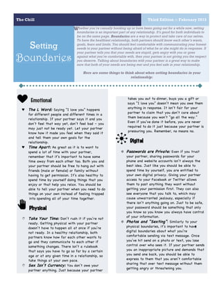 The Chill Third Edition :: February 2015
5
Setting
Boundaries
1
Emotional
♥ The L Word: Saying “I love you” happens
for different people and different times in a
relationship. If your partner says it and you
don’t feel that way yet, don’t feel bad – you
may just not be ready yet. Let your partner
know how it made you feel when they said it
and tell them your own goals for the
relationship.
♥ Time Apart: As great as it is to want to
spend a lot of time with your partner,
remember that it’s important to have some
time away from each other too. Both you and
your partner should be free to hang out with
friends (male or female) or family without
having to get permission. It’s also healthy to
spend time by yourself doing things that you
enjoy or that help you relax. You should be
able to tell your partner when you need to do
things on your own instead of feeling trapped
into spending all of your time together.
Physical
N Take Your Time: Don’t rush it if you’re not
ready. Getting physical with your partner
doesn’t have to happen all at once if you’re
not ready. In a healthy relationship, both
partners know how far each other wants to
go and they communicate to each other if
something changes. There isn’t a rulebook
that says you have to go so far by a certain
age or at any given time in a relationship, so
take things at your own pace.
N Sex Isn’t Currency: You don’t owe your
partner anything. Just because your partner
hether you’re casually hooking up or have been going out for a while now, setting
boundaries is an important part of any relationship. It’s good for both individuals to
be on the same page. Boundaries are a way to protect and take care of our selves.
To have the healthiest relationship, both partners should know each other’s wants,
goals, fears and limits. You should feel comfortable with communicating your honest
needs to your partner without being afraid of what he or she might do in response. If
your partner tells you that your needs are stupid, gets angry with you or goes
against what you’re comfortable with, then your partner is not giving you the respect
you deserve. Talking about boundaries with your partner is a great way to make
sure that both of your needs are being met and you feel safe in your relationship.
Here are some things to think about when setting boundaries in your
relationship:
2
takes you out to dinner, buys you a gift or
says “I love you” doesn’t mean you owe them
anything in response. It isn’t fair for your
partner to claim that you don’t care about
them because you won’t “go all the way.”
Even if you’ve done it before, you are never
required to do it just because your partner is
pressuring you. Remember, no means no.
Digital
✼ Passwords are Private: Even if you trust
your partner, sharing passwords for your
phone and website accounts isn’t always the
best idea. Just like you should be able to
spend time by yourself, you are entitled to
your own digital privacy. Giving your partner
access to your Facebook or Twitter allows
them to post anything they want without
getting your permission first. They can also
see everyone that you talk to, which may
cause unwarranted jealousy, especially if
there isn’t anything going on. Just to be safe,
your password should be something that only
you know so you know you always have control
of your information.
✼ Photos and “Sexting”: Similarly to your
physical boundaries, it’s important to have
digital boundaries about what you’re
comfortable sending via text message. Once
you’ve hit send on a photo or text, you lose
control over who sees it. If your partner sends
you an inappropriate picture and demands that
you send one back, you should be able to
express to them that you aren’t comfortable
sharing that over text message without them
getting angry or threatening you.
W
 