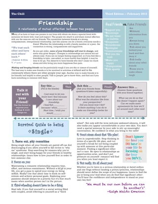 The Chill Third Edition :: February 2015
6
Real Friends vs. Fake Friends
Many of us have at least one person in our lives with whom we share a special bond with-
someone we know well, trust and respect. The people we attach to and share mutual affection
with are the ones we call our friends. The connection between friends is a strong,
compassionate, interpersonal relationship. Just like anyone can be a friend, everyone needs a
friend. Whether the relationship is with a family member or a peer, the
connection is strong, compassionate and supportive.
As you get older, some of your friendships will start to change, and
some may grow deeper. Changes in relationships are natural but not
always easy. If you are no longer feeling supported, or if you feel like a
friendship is toxic, one-sided, or more hurtful than helpful, it may be
time to let go. You deserve to have friends who don’t cause too much
stress and who bring you more happiness than pain.
Making and keeping friends can be particularly tough if you are shy or unsure of yourself.
The best way to make new friends is to be involved in activities at school and in the
community where there are other people your age. Another way to make friends is to
be friendly and helpful to other people. Talk to people, get to know them, and find out if you
have something in common with them.
Friendship
A relationship of mutual affection between two people *Support you
*Encourage
*Do not tease
or belittle
*Cooperate
*Considerate
*Apologize
*Communicate
*Tell you the
truth
*Make you
happy
* Compromise
*Talk openly
-Lie
-Withhold
information from
you
-Always bring
you down
-Talk about you
behind your
back and then
deny it
-Talk badly
about your other
friends
-Tease you to
make others
laugh
“We trust each
other and have
each others’
back.“
–Gabriel & Elvia
V. (7th
grade)
Say this …
(Fill in the blanks)
I just want to let you
know how I feel because
I care about our
friendship.
I feel/felt__________
because/ when________.
Next time, I wish you
would_______.
Ask this …
(Ask your friends these
questions & listen respectfully)
How do you feel about this?
What was the situation like from
your perspective?
Did you know how I felt?
Is there anything I can do to
make our friendship better for
you?
Then
Talk it
out with
your
Friend!
Use this format to
express your
feelings & work
things out.
Answer this …
(Answer these questions
with your friend together)
What can we do so that
this doesn’t happen again?
Can we make some
agreements for how we’ll
act around each other next
time?
Finally
2
wheel”. Not only will the term welcome awkward silences, it will
also make you appear uncomfortable in your own skin. You don't
need a special someone by your side to stir up meaningful
conversation. Be confident in what you bring to the table!
4. Don’t stress about that “life plan”.
Love in unpredictable. Stop thinking in
terms of a specific life plan, and cut
yourself a break for not being coupled
up with someone at this particular
moment. Finding a significant other
isn’t a race. Be open to relationships as
opportunities arise, and don’t put
pressure on yourself- romance will find
you when you least expect it.
5. But really, it’s all about you!
Whether you’ve been in a serious relationship or dated million
and one frogs without landing a prince/princess, relationships
should never define the scope of our happiness. Learn to find the
joy in being you! And when you do find that significant other-
You’ll have the confidence and independence to stand on your
own two feet!
1
1. Peace out, pity committee
Being single when all your friends are paired off can feel
discouraging if you allow yourself to fall victim to "why
me" syndrome. Stop searching for reasons why you're
single, and start being happy for your friends in healthy
relationships. Learn how to love yourself first in order to
love someone else.
2. Focus on you
Maintaining a romantic relationship requires time,
effort, and serious commitment. Without a bf/gf in your
life, you get a pass to spend your energy on being
selfish. Really! Use that alone time to work on self-
esteem and achieve personal goals. Exploring your
passions should always be a priority but it’s that much
easier when another person isn’t in the picture.
3. Third-wheeling doesn’t have to be a thing
Real talk: If you find yourself in a social setting filled
with couples, avoid referring to yourself as a “third
“We must be our own before we can
be another’s”
-Ralph Waldo Emerson
 