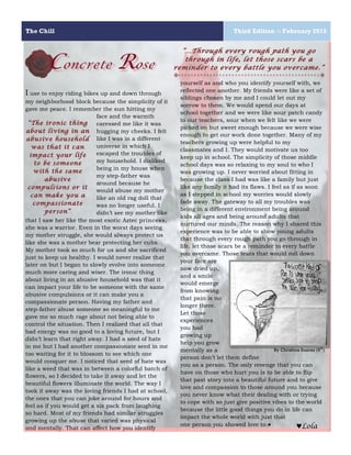The Chill Third Edition :: February 2015
9
1
Concrete Rose
I use to enjoy riding bikes up and down through
my neighborhood block because the simplicity of it
gave me peace. I remember the sun hitting my
face and the warmth
caressed me like it was
hugging my cheeks. I felt
like I was in a different
universe in which I
escaped the troubles of
my household. I disliked
being in my house when
my step-father was
around because he
would abuse my mother
like an old rag doll that
was no longer useful. I
didn’t see my mother like
that I saw her like the most exotic Aztec princess,
she was a warrior. Even in the worst days seeing
my mother struggle, she would always protect us
like she was a mother bear protecting her cubs.
My mother took so much for us and she sacrificed
just to keep us healthy. I would never realize that
later on but I began to slowly evolve into someone
much more caring and wiser. The ironic thing
about living in an abusive household was that it
can impact your life to be someone with the same
abusive compulsions or it can make you a
compassionate person. Having my father and
step-father abuse someone so meaningful to me
gave me so much rage about not being able to
control the situation. Then I realized that all that
bad energy was no good to a loving future, but I
didn’t learn that right away. I had a seed of hate
in me but I had another compassionate seed in me
too waiting for it to blossom to see which one
would conquer me. I noticed that seed of hate was
like a weed that was in between a colorful batch of
flowers, so I decided to take it away and let the
beautiful flowers illuminate the world. The way I
took it away was the loving friends I had at school,
the ones that you can joke around for hours and
feel as if you would get a six pack from laughing
so hard. Most of my friends had similar struggles
growing up the abuse that varied was physical
and mentally. That can affect how you identify
2
yourself as and who you identify yourself with, we
reflected one another. My friends were like a set of
siblings chosen by me and I could let out my
sorrow to them. We would spend our days at
school together and we were like sour patch candy
to our teachers, sour when we felt like we were
picked on but sweet enough because we were wise
enough to get our work done together. Many of my
teachers growing up were helpful to my
classmates and I. They would motivate us too
keep up in school. The simplicity of those middle
school days was so relaxing to my soul to who I
was growing up. I never worried about fitting in
because the class I had was like a family but just
like any family it had its flaws. I feel as if as soon
as I stepped in school my worries would slowly
fade away. The gateway to all my troubles was
being in a different environment being around
kids all ages and being around adults that
nurtured our minds. The reason why I shared this
experience was to be able to show young adults
that through every rough path you go through in
life, let those scars be a reminder to every battle
you overcame. Those tears that would roll down
your face are
now dried up,
and a smile
would emerge
from knowing
that pain is no
longer there.
Let those
experiences
you had
growing up
help you grow
mentally as a
person don’t let them define
you as a person. The only revenge that you can
have on those who hurt you is to be able to flip
that past story into a beautiful future and to give
love and compassion to those around you because
you never know what their dealing with or trying
to cope with so just give positive vibes to the world
because the little good things you do in life can
impact the whole world with just that
one person you showed love to.♥
“The ironic thing
about living in an
abusive household
was that it can
impact your life
to be someone
with the same
abusive
compulsions or it
can make you a
compassionate
person”
“…Through every rough path you go
through in life, let those scars be a
reminder to every battle you overcame.”
♥Lola
By Christina Suarez (9th
)
 