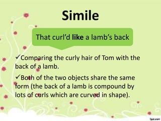 Simile
That curl’d like a lamb’s back
Comparing the curly hair of Tom with the
back of a lamb.
Both of the two objects share the same
form (the back of a lamb is compound by
lots of curls which are curved in shape).

 