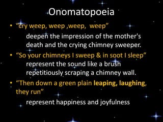 Onomatopoeia
• “cry weep, weep ,weep, weep”
deepen the impression of the mother's
death and the crying chimney sweeper.
• “So your chimneys I sweep & in soot I sleep”
represent the sound like a brush
repetitiously scraping a chimney wall.
• “Then down a green plain leaping, laughing,
they run”
represent happiness and joyfulness

 