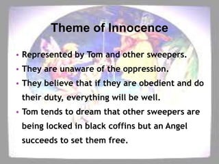 Theme of Innocence
• Represented by Tom and other sweepers.
• They are unaware of the oppression.
• They believe that if they are obedient and do

their duty, everything will be well.
• Tom tends to dream that other sweepers are
being locked in black coffins but an Angel
succeeds to set them free.

 