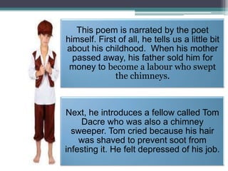 This poem is narrated by the poet
himself. First of all, he tells us a little bit
about his childhood. When his mother
passed away, his father sold him for
money to become a labour who swept
the chimneys.

Next, he introduces a fellow called Tom
Dacre who was also a chimney
sweeper. Tom cried because his hair
was shaved to prevent soot from
infesting it. He felt depressed of his job.

 