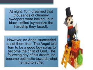 At night, Tom dreamed that
thousands of chimney
sweepers were locked up in
black coffins (symbolize the
hardship they faced).

However, an Angel succeeded
to set them free. The Angel told
Tom to be a good boy so as to
become the child of God. The
following day of his dream, he
became optimistic towards what
he had to suffer.

 