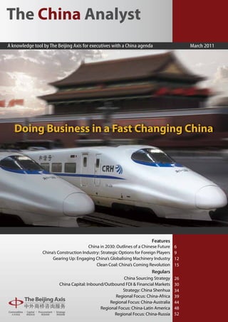 The China Analyst
A knowledge tool by The Beijing Axis for executives with a China agenda                      March 2011




   Doing Business in a Fast Changing China




                                                                           Features
                                         China in 2030: Outlines of a Chinese Future    6
                 China’s Construction Industry: Strategic Options for Foreign Players   9
                      Gearing Up: Engaging China’s Globalising Machinery Industry       12
                                             Clean Coal: China’s Coming Revolution      15
                                                                           Regulars
                                                          China Sourcing Strategy       26
                         China Capital: Inbound/Outbound FDI & Financial Markets        30
                                                         Strategy: China Shenhua        34
                                                     Regional Focus: China-Africa       39
                                                  Regional Focus: China-Australia       44
                                              Regional Focus: China-Latin America       48
                                                    Regional Focus: China-Russia        52
 