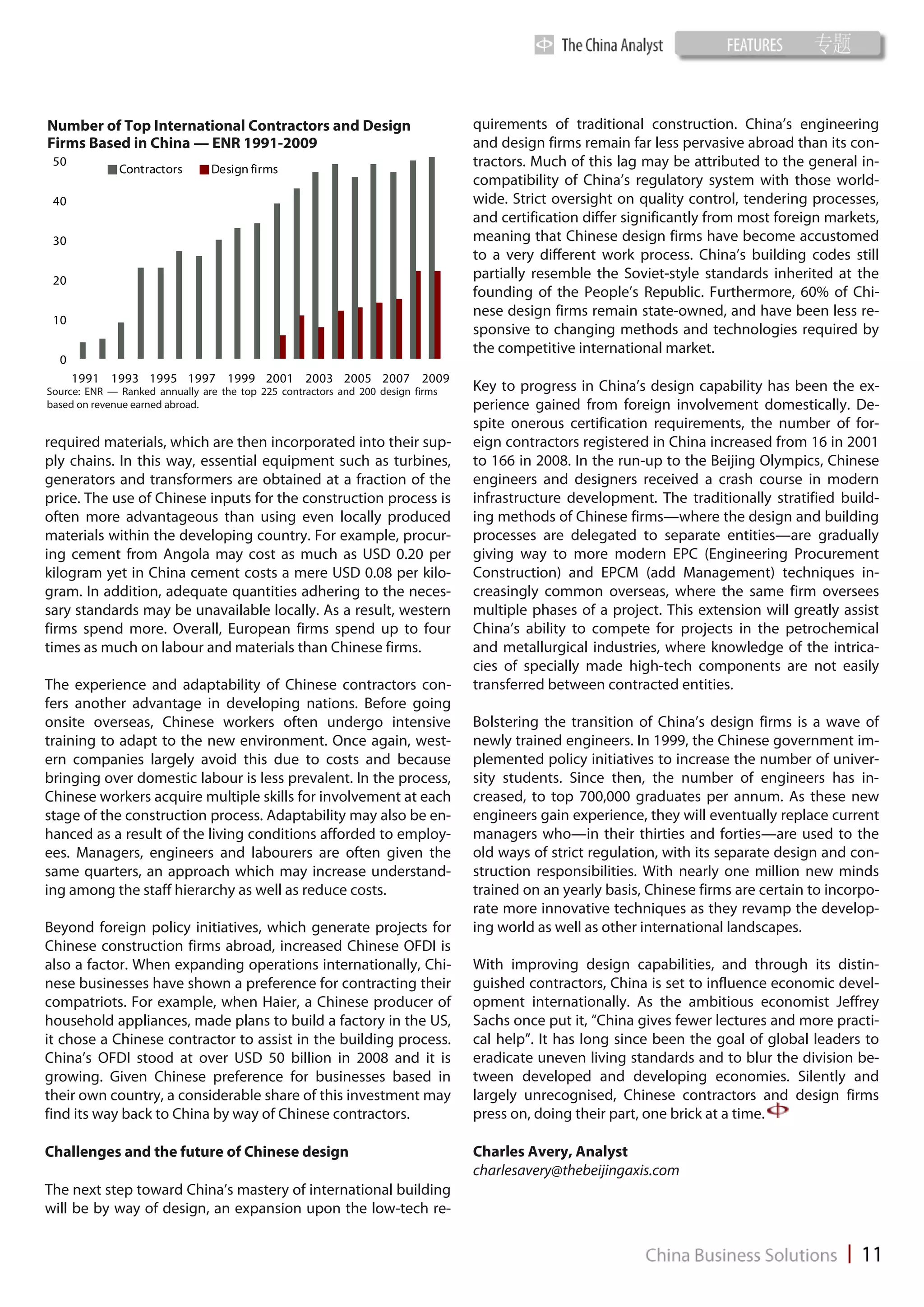 Number of Top International Contractors and Design                               quirements of traditional construction. China’s engineering
Firms Based in China — ENR 1991-2009                                             and design firms remain far less pervasive abroad than its con-
 50
              Contractors       Design firms
                                                                                 tractors. Much of this lag may be attributed to the general in-
                                                                                 compatibility of China’s regulatory system with those world-
 40                                                                              wide. Strict oversight on quality control, tendering processes,
                                                                                 and certification differ significantly from most foreign markets,
 30                                                                              meaning that Chinese design firms have become accustomed
                                                                                 to a very different work process. China’s building codes still
 20                                                                              partially resemble the Soviet-style standards inherited at the
                                                                                 founding of the People’s Republic. Furthermore, 60% of Chi-
                                                                                 nese design firms remain state-owned, and have been less re-
 10
                                                                                 sponsive to changing methods and technologies required by
                                                                                 the competitive international market.
  0
      1991 1993 1995 1997 1999 2001 2003 2005 2007 2009
Source: ENR — Ranked annually are the top 225 contractors and 200 design firms   Key to progress in China’s design capability has been the ex-
based on revenue earned abroad.                                                  perience gained from foreign involvement domestically. De-
                                                                                 spite onerous certification requirements, the number of for-
required materials, which are then incorporated into their sup-                  eign contractors registered in China increased from 16 in 2001
ply chains. In this way, essential equipment such as turbines,                   to 166 in 2008. In the run-up to the Beijing Olympics, Chinese
generators and transformers are obtained at a fraction of the                    engineers and designers received a crash course in modern
price. The use of Chinese inputs for the construction process is                 infrastructure development. The traditionally stratified build-
often more advantageous than using even locally produced                         ing methods of Chinese firms—where the design and building
materials within the developing country. For example, procur-                    processes are delegated to separate entities—are gradually
ing cement from Angola may cost as much as USD 0.20 per                          giving way to more modern EPC (Engineering Procurement
kilogram yet in China cement costs a mere USD 0.08 per kilo-                     Construction) and EPCM (add Management) techniques in-
gram. In addition, adequate quantities adhering to the neces-                    creasingly common overseas, where the same firm oversees
sary standards may be unavailable locally. As a result, western                  multiple phases of a project. This extension will greatly assist
firms spend more. Overall, European firms spend up to four                       China’s ability to compete for projects in the petrochemical
times as much on labour and materials than Chinese firms.                        and metallurgical industries, where knowledge of the intrica-
                                                                                 cies of specially made high-tech components are not easily
The experience and adaptability of Chinese contractors con-                      transferred between contracted entities.
fers another advantage in developing nations. Before going
onsite overseas, Chinese workers often undergo intensive                         Bolstering the transition of China’s design firms is a wave of
training to adapt to the new environment. Once again, west-                      newly trained engineers. In 1999, the Chinese government im-
ern companies largely avoid this due to costs and because                        plemented policy initiatives to increase the number of univer-
bringing over domestic labour is less prevalent. In the process,                 sity students. Since then, the number of engineers has in-
Chinese workers acquire multiple skills for involvement at each                  creased, to top 700,000 graduates per annum. As these new
stage of the construction process. Adaptability may also be en-                  engineers gain experience, they will eventually replace current
hanced as a result of the living conditions afforded to employ-                  managers who—in their thirties and forties—are used to the
ees. Managers, engineers and labourers are often given the                       old ways of strict regulation, with its separate design and con-
same quarters, an approach which may increase understand-                        struction responsibilities. With nearly one million new minds
ing among the staff hierarchy as well as reduce costs.                           trained on an yearly basis, Chinese firms are certain to incorpo-
                                                                                 rate more innovative techniques as they revamp the develop-
Beyond foreign policy initiatives, which generate projects for                   ing world as well as other international landscapes.
Chinese construction firms abroad, increased Chinese OFDI is
also a factor. When expanding operations internationally, Chi-                   With improving design capabilities, and through its distin-
nese businesses have shown a preference for contracting their                    guished contractors, China is set to influence economic devel-
compatriots. For example, when Haier, a Chinese producer of                      opment internationally. As the ambitious economist Jeffrey
household appliances, made plans to build a factory in the US,                   Sachs once put it, “China gives fewer lectures and more practi-
it chose a Chinese contractor to assist in the building process.                 cal help”. It has long since been the goal of global leaders to
China’s OFDI stood at over USD 50 billion in 2008 and it is                      eradicate uneven living standards and to blur the division be-
growing. Given Chinese preference for businesses based in                        tween developed and developing economies. Silently and
their own country, a considerable share of this investment may                   largely unrecognised, Chinese contractors and design firms
find its way back to China by way of Chinese contractors.                        press on, doing their part, one brick at a time.

Challenges and the future of Chinese design                                      Charles Avery, Analyst
                                                                                 charlesavery@thebeijingaxis.com
The next step toward China’s mastery of international building
will be by way of design, an expansion upon the low-tech re-
 