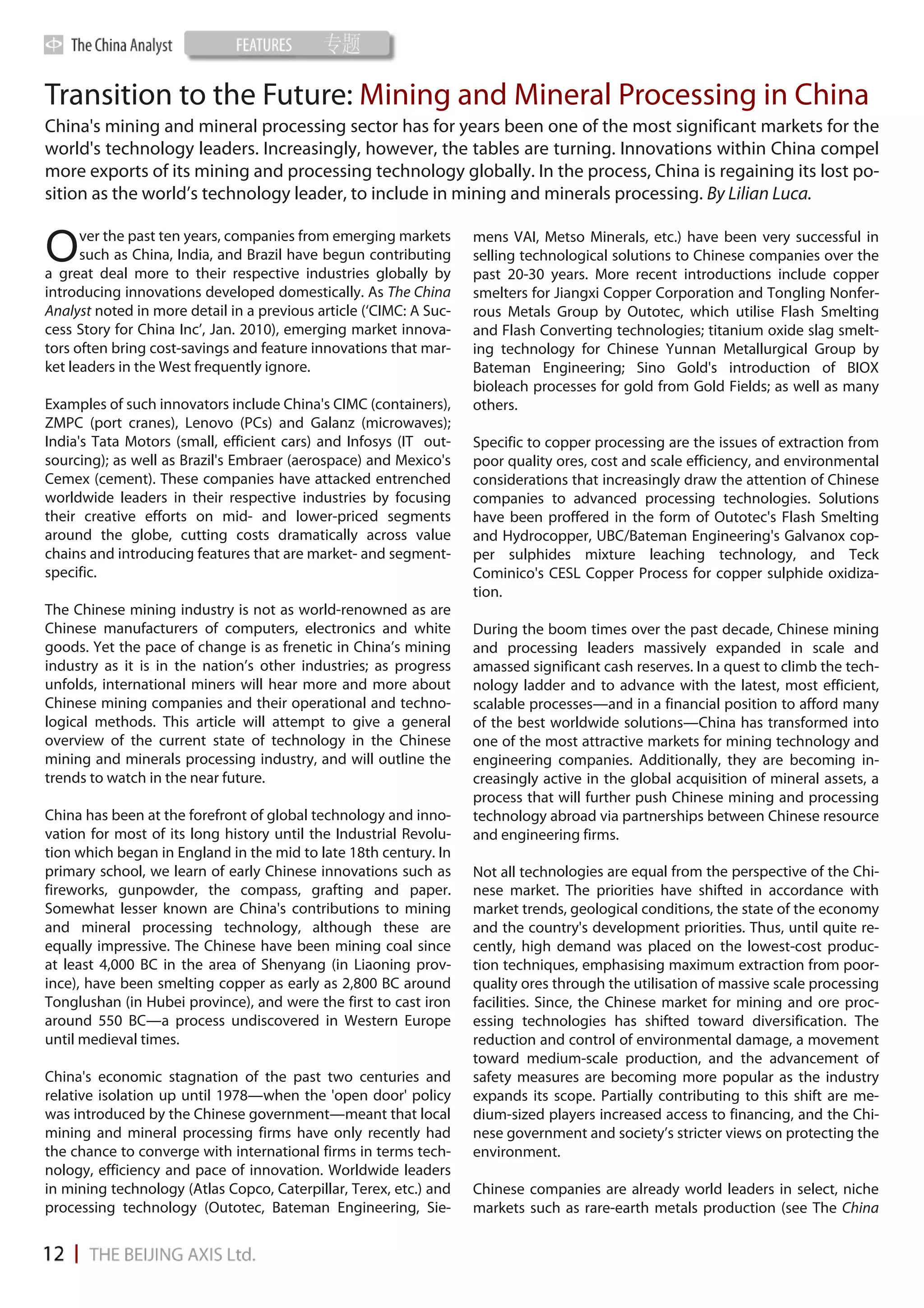 Transition to the Future: Mining and Mineral Processing in China
China's mining and mineral processing sector has for years been one of the most significant markets for the
world's technology leaders. Increasingly, however, the tables are turning. Innovations within China compel
more exports of its mining and processing technology globally. In the process, China is regaining its lost po-
sition as the world’s technology leader, to include in mining and minerals processing. By Lilian Luca.

      ver the past ten years, companies from emerging markets
O     such as China, India, and Brazil have begun contributing
a great deal more to their respective industries globally by
                                                                    mens VAI, Metso Minerals, etc.) have been very successful in
                                                                    selling technological solutions to Chinese companies over the
                                                                    past 20-30 years. More recent introductions include copper
introducing innovations developed domestically. As The China        smelters for Jiangxi Copper Corporation and Tongling Nonfer-
Analyst noted in more detail in a previous article (‘CIMC: A Suc-   rous Metals Group by Outotec, which utilise Flash Smelting
cess Story for China Inc’, Jan. 2010), emerging market innova-      and Flash Converting technologies; titanium oxide slag smelt-
tors often bring cost-savings and feature innovations that mar-     ing technology for Chinese Yunnan Metallurgical Group by
ket leaders in the West frequently ignore.                          Bateman Engineering; Sino Gold's introduction of BIOX
                                                                    bioleach processes for gold from Gold Fields; as well as many
Examples of such innovators include China's CIMC (containers),      others.
ZMPC (port cranes), Lenovo (PCs) and Galanz (microwaves);
India's Tata Motors (small, efficient cars) and Infosys (IT out-    Specific to copper processing are the issues of extraction from
sourcing); as well as Brazil's Embraer (aerospace) and Mexico's     poor quality ores, cost and scale efficiency, and environmental
Cemex (cement). These companies have attacked entrenched            considerations that increasingly draw the attention of Chinese
worldwide leaders in their respective industries by focusing        companies to advanced processing technologies. Solutions
their creative efforts on mid- and lower-priced segments            have been proffered in the form of Outotec's Flash Smelting
around the globe, cutting costs dramatically across value           and Hydrocopper, UBC/Bateman Engineering's Galvanox cop-
chains and introducing features that are market- and segment-       per sulphides mixture leaching technology, and Teck
specific.                                                           Cominico's CESL Copper Process for copper sulphide oxidiza-
                                                                    tion.
The Chinese mining industry is not as world-renowned as are
Chinese manufacturers of computers, electronics and white           During the boom times over the past decade, Chinese mining
goods. Yet the pace of change is as frenetic in China’s mining      and processing leaders massively expanded in scale and
industry as it is in the nation’s other industries; as progress     amassed significant cash reserves. In a quest to climb the tech-
unfolds, international miners will hear more and more about         nology ladder and to advance with the latest, most efficient,
Chinese mining companies and their operational and techno-          scalable processes—and in a financial position to afford many
logical methods. This article will attempt to give a general        of the best worldwide solutions—China has transformed into
overview of the current state of technology in the Chinese          one of the most attractive markets for mining technology and
mining and minerals processing industry, and will outline the       engineering companies. Additionally, they are becoming in-
trends to watch in the near future.                                 creasingly active in the global acquisition of mineral assets, a
                                                                    process that will further push Chinese mining and processing
China has been at the forefront of global technology and inno-      technology abroad via partnerships between Chinese resource
vation for most of its long history until the Industrial Revolu-    and engineering firms.
tion which began in England in the mid to late 18th century. In
primary school, we learn of early Chinese innovations such as       Not all technologies are equal from the perspective of the Chi-
fireworks, gunpowder, the compass, grafting and paper.              nese market. The priorities have shifted in accordance with
Somewhat lesser known are China's contributions to mining           market trends, geological conditions, the state of the economy
and mineral processing technology, although these are               and the country's development priorities. Thus, until quite re-
equally impressive. The Chinese have been mining coal since         cently, high demand was placed on the lowest-cost produc-
at least 4,000 BC in the area of Shenyang (in Liaoning prov-        tion techniques, emphasising maximum extraction from poor-
ince), have been smelting copper as early as 2,800 BC around        quality ores through the utilisation of massive scale processing
Tonglushan (in Hubei province), and were the first to cast iron     facilities. Since, the Chinese market for mining and ore proc-
around 550 BC—a process undiscovered in Western Europe              essing technologies has shifted toward diversification. The
until medieval times.                                               reduction and control of environmental damage, a movement
                                                                    toward medium-scale production, and the advancement of
China's economic stagnation of the past two centuries and           safety measures are becoming more popular as the industry
relative isolation up until 1978—when the 'open door' policy        expands its scope. Partially contributing to this shift are me-
was introduced by the Chinese government—meant that local           dium-sized players increased access to financing, and the Chi-
mining and mineral processing firms have only recently had          nese government and society’s stricter views on protecting the
the chance to converge with international firms in terms tech-      environment.
nology, efficiency and pace of innovation. Worldwide leaders
in mining technology (Atlas Copco, Caterpillar, Terex, etc.) and    Chinese companies are already world leaders in select, niche
processing technology (Outotec, Bateman Engineering, Sie-           markets such as rare-earth metals production (see The China
 