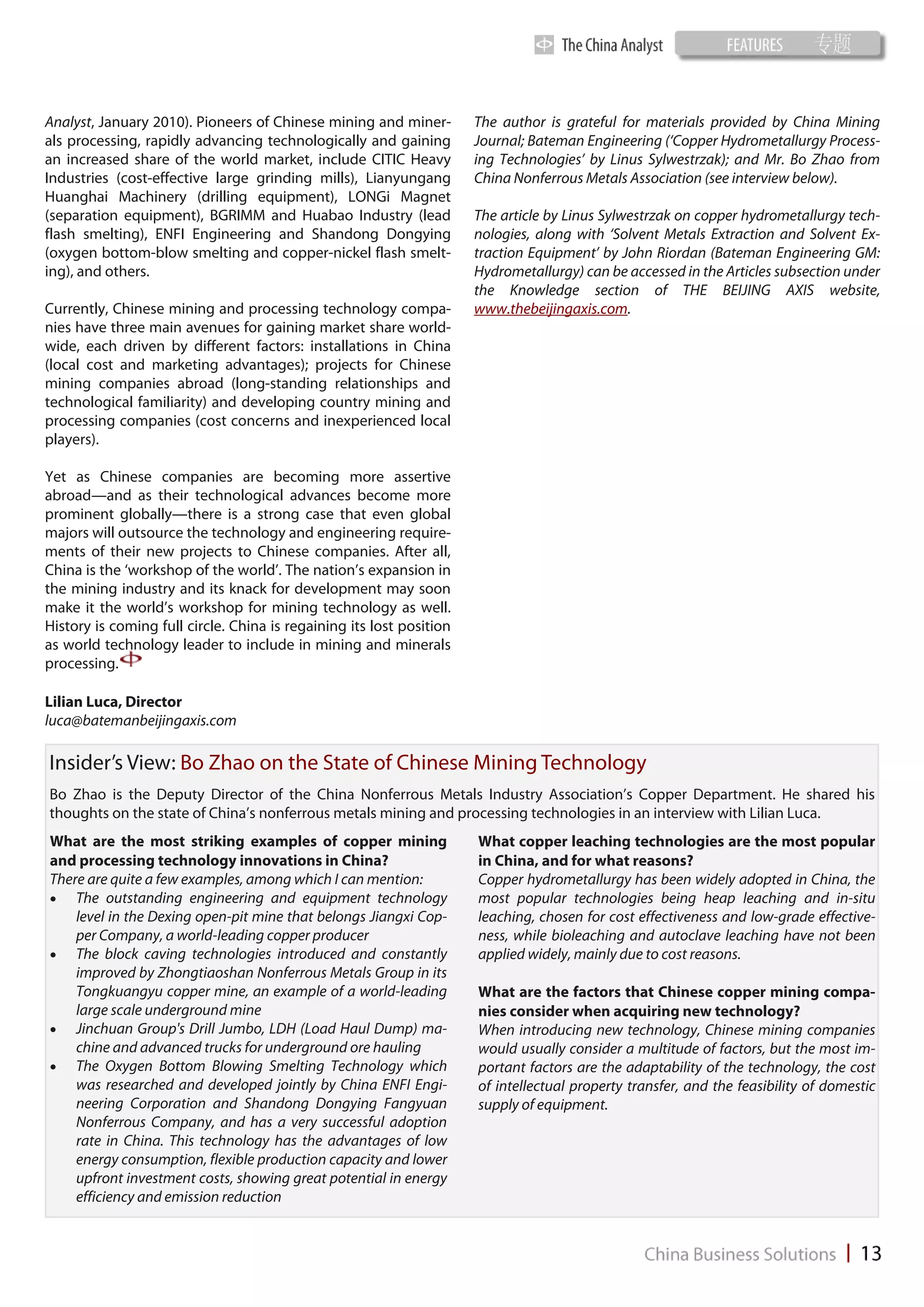 Analyst, January 2010). Pioneers of Chinese mining and miner-         The author is grateful for materials provided by China Mining
als processing, rapidly advancing technologically and gaining         Journal; Bateman Engineering (‘Copper Hydrometallurgy Process-
an increased share of the world market, include CITIC Heavy           ing Technologies’ by Linus Sylwestrzak); and Mr. Bo Zhao from
Industries (cost-effective large grinding mills), Lianyungang         China Nonferrous Metals Association (see interview below).
Huanghai Machinery (drilling equipment), LONGi Magnet
(separation equipment), BGRIMM and Huabao Industry (lead              The article by Linus Sylwestrzak on copper hydrometallurgy tech-
flash smelting), ENFI Engineering and Shandong Dongying               nologies, along with ‘Solvent Metals Extraction and Solvent Ex-
(oxygen bottom-blow smelting and copper-nickel flash smelt-           traction Equipment’ by John Riordan (Bateman Engineering GM:
ing), and others.                                                     Hydrometallurgy) can be accessed in the Articles subsection under
                                                                      the Knowledge section of THE BEIJING AXIS website,
Currently, Chinese mining and processing technology compa-            www.thebeijingaxis.com.
nies have three main avenues for gaining market share world-
wide, each driven by different factors: installations in China
(local cost and marketing advantages); projects for Chinese
mining companies abroad (long-standing relationships and
technological familiarity) and developing country mining and
processing companies (cost concerns and inexperienced local
players).

Yet as Chinese companies are becoming more assertive
abroad—and as their technological advances become more
prominent globally—there is a strong case that even global
majors will outsource the technology and engineering require-
ments of their new projects to Chinese companies. After all,
China is the ‘workshop of the world’. The nation’s expansion in
the mining industry and its knack for development may soon
make it the world’s workshop for mining technology as well.
History is coming full circle. China is regaining its lost position
as world technology leader to include in mining and minerals
processing.

Lilian Luca, Director
luca@batemanbeijingaxis.com

Insider’s View: Bo Zhao on the State of Chinese Mining Technology
Bo Zhao is the Deputy Director of the China Nonferrous Metals Industry Association’s Copper Department. He shared his
thoughts on the state of China’s nonferrous metals mining and processing technologies in an interview with Lilian Luca.
What are the most striking examples of copper mining                  What copper leaching technologies are the most popular
and processing technology innovations in China?                       in China, and for what reasons?
There are quite a few examples, among which I can mention:            Copper hydrometallurgy has been widely adopted in China, the
 The outstanding engineering and equipment technology               most popular technologies being heap leaching and in-situ
    level in the Dexing open-pit mine that belongs Jiangxi Cop-       leaching, chosen for cost effectiveness and low-grade effective-
    per Company, a world-leading copper producer                      ness, while bioleaching and autoclave leaching have not been
 The block caving technologies introduced and constantly            applied widely, mainly due to cost reasons.
    improved by Zhongtiaoshan Nonferrous Metals Group in its
    Tongkuangyu copper mine, an example of a world-leading            What are the factors that Chinese copper mining compa-
    large scale underground mine                                      nies consider when acquiring new technology?
 Jinchuan Group's Drill Jumbo, LDH (Load Haul Dump) ma-             When introducing new technology, Chinese mining companies
    chine and advanced trucks for underground ore hauling             would usually consider a multitude of factors, but the most im-
 The Oxygen Bottom Blowing Smelting Technology which                portant factors are the adaptability of the technology, the cost
    was researched and developed jointly by China ENFI Engi-          of intellectual property transfer, and the feasibility of domestic
    neering Corporation and Shandong Dongying Fangyuan                supply of equipment.
    Nonferrous Company, and has a very successful adoption
    rate in China. This technology has the advantages of low
    energy consumption, flexible production capacity and lower
    upfront investment costs, showing great potential in energy
    efficiency and emission reduction
 