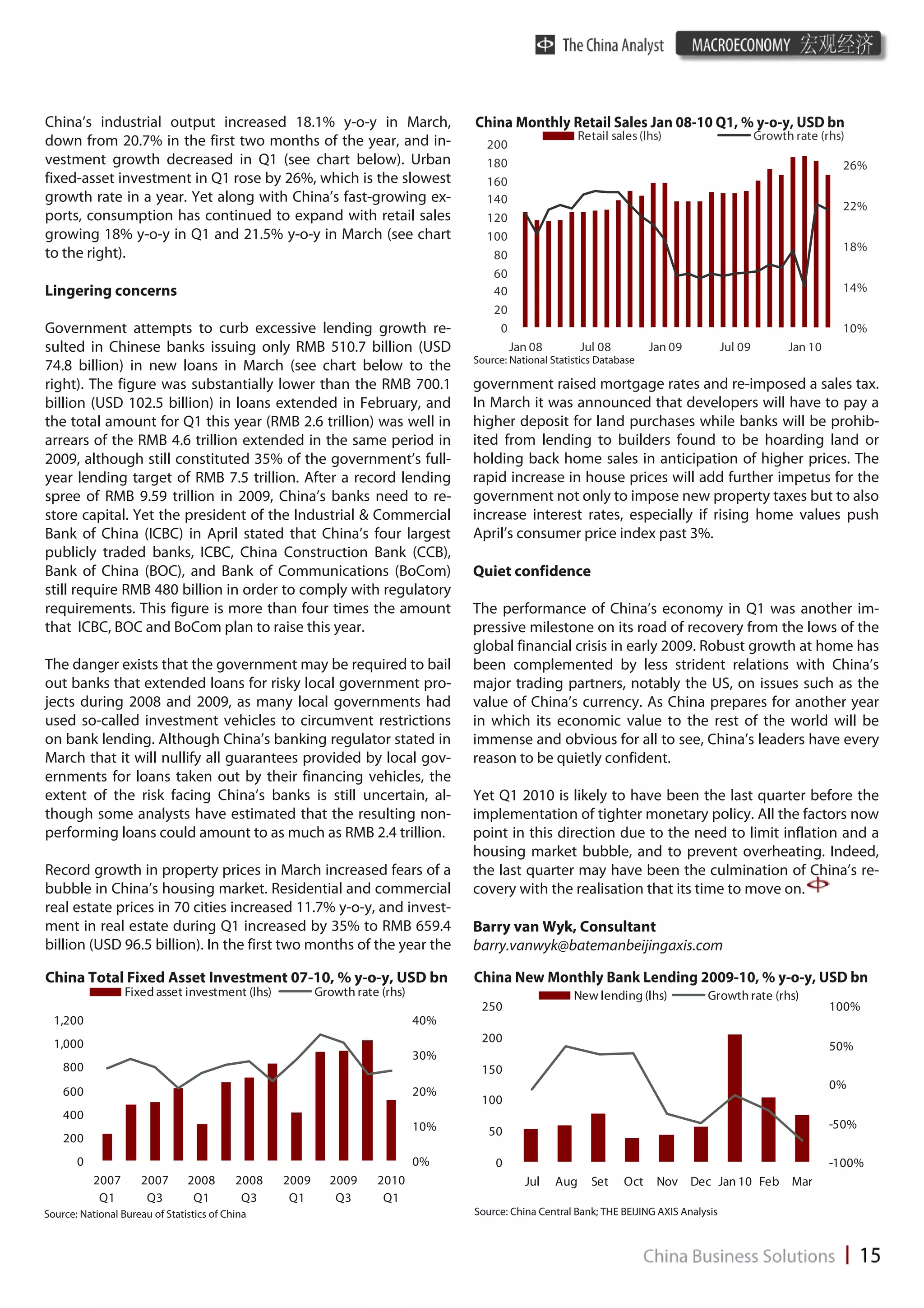 China’s industrial output increased 18.1% y-o-y in March,                          China Monthly Retail Sales Jan 08-10 Q1, % y-o-y, USD bn
down from 20.7% in the first two months of the year, and in-                                               Retail sales (lhs)                       Growth rate (rhs)
                                                                                     200
vestment growth decreased in Q1 (see chart below). Urban                             180                                                                             26%
fixed-asset investment in Q1 rose by 26%, which is the slowest                       160
growth rate in a year. Yet along with China’s fast-growing ex-                       140
                                                                                                                                                                     22%
ports, consumption has continued to expand with retail sales                         120
growing 18% y-o-y in Q1 and 21.5% y-o-y in March (see chart                          100
                                                                                                                                                                     18%
to the right).                                                                        80
                                                                                      60
Lingering concerns                                                                    40                                                                             14%
                                                                                      20
Government attempts to curb excessive lending growth re-                               0                                                                             10%
sulted in Chinese banks issuing only RMB 510.7 billion (USD                                Jan 08          Jul 08         Jan 09           Jul 09         Jan 10
                                                                                   Source: National Statistics Database
74.8 billion) in new loans in March (see chart below to the
right). The figure was substantially lower than the RMB 700.1                      government raised mortgage rates and re-imposed a sales tax.
billion (USD 102.5 billion) in loans extended in February, and                     In March it was announced that developers will have to pay a
the total amount for Q1 this year (RMB 2.6 trillion) was well in                   higher deposit for land purchases while banks will be prohib-
arrears of the RMB 4.6 trillion extended in the same period in                     ited from lending to builders found to be hoarding land or
2009, although still constituted 35% of the government’s full-                     holding back home sales in anticipation of higher prices. The
year lending target of RMB 7.5 trillion. After a record lending                    rapid increase in house prices will add further impetus for the
spree of RMB 9.59 trillion in 2009, China’s banks need to re-                      government not only to impose new property taxes but to also
store capital. Yet the president of the Industrial & Commercial                    increase interest rates, especially if rising home values push
Bank of China (ICBC) in April stated that China’s four largest                     April’s consumer price index past 3%.
publicly traded banks, ICBC, China Construction Bank (CCB),
Bank of China (BOC), and Bank of Communications (BoCom)                            Quiet confidence
still require RMB 480 billion in order to comply with regulatory
requirements. This figure is more than four times the amount                       The performance of China’s economy in Q1 was another im-
that ICBC, BOC and BoCom plan to raise this year.                                  pressive milestone on its road of recovery from the lows of the
                                                                                   global financial crisis in early 2009. Robust growth at home has
The danger exists that the government may be required to bail                      been complemented by less strident relations with China’s
out banks that extended loans for risky local government pro-                      major trading partners, notably the US, on issues such as the
jects during 2008 and 2009, as many local governments had                          value of China’s currency. As China prepares for another year
used so-called investment vehicles to circumvent restrictions                      in which its economic value to the rest of the world will be
on bank lending. Although China’s banking regulator stated in                      immense and obvious for all to see, China’s leaders have every
March that it will nullify all guarantees provided by local gov-                   reason to be quietly confident.
ernments for loans taken out by their financing vehicles, the
extent of the risk facing China’s banks is still uncertain, al-                    Yet Q1 2010 is likely to have been the last quarter before the
though some analysts have estimated that the resulting non-                        implementation of tighter monetary policy. All the factors now
performing loans could amount to as much as RMB 2.4 trillion.                      point in this direction due to the need to limit inflation and a
                                                                                   housing market bubble, and to prevent overheating. Indeed,
Record growth in property prices in March increased fears of a                     the last quarter may have been the culmination of China’s re-
bubble in China’s housing market. Residential and commercial                       covery with the realisation that its time to move on.
real estate prices in 70 cities increased 11.7% y-o-y, and invest-
ment in real estate during Q1 increased by 35% to RMB 659.4                        Barry van Wyk, Consultant
billion (USD 96.5 billion). In the first two months of the year the                barry.vanwyk@batemanbeijingaxis.com

China Total Fixed Asset Investment 07-10, % y-o-y, USD bn                          China New Monthly Bank Lending 2009-10, % y-o-y, USD bn
                  Fixed asset investment (lhs)           Growth rate (rhs)                               New lending (lhs)           Growth rate (rhs)
                                                                                    250                                                                            100%
  1,200                                                                      40%
  1,000                                                                             200
                                                                                                                                                                   50%
                                                                             30%
    800                                                                             150
                                                                                                                                                                   0%
    600                                                                      20%
                                                                                    100
    400
                                                                             10%                                                                                   -50%
                                                                                      50
    200
       0                                                                     0%        0                                                                           -100%
           2007       2007      2008       2008   2009     2009     2010                      Jul    Aug     Set    Oct    Nov Dec Jan 10 Feb Mar
            Q1         Q3        Q1         Q3     Q1       Q3       Q1
Source: National Bureau of Statistics of China                                     Source: China Central Bank; THE BEIJING AXIS Analysis
 