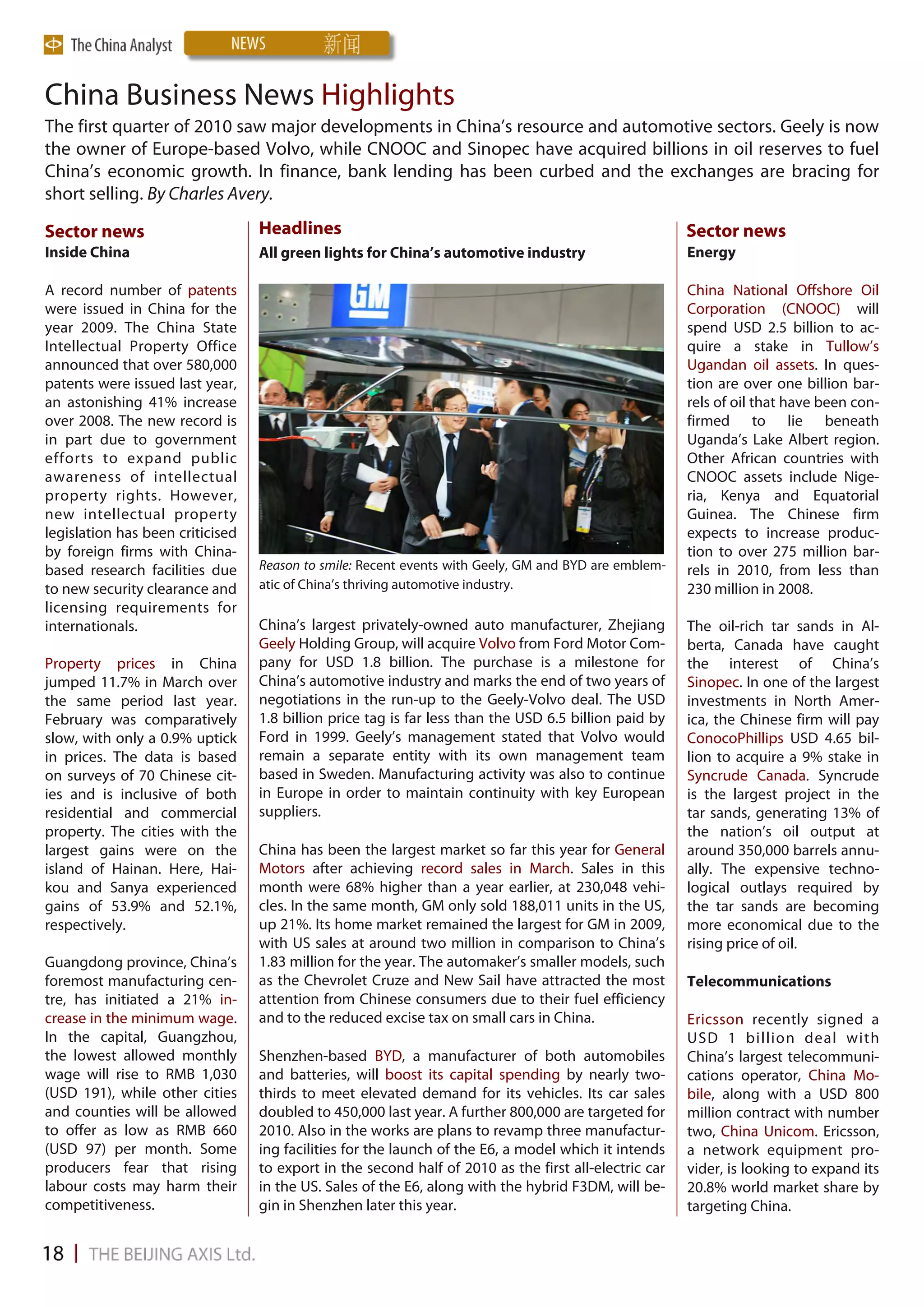 China Business News Highlights
The first quarter of 2010 saw major developments in China’s resource and automotive sectors. Geely is now
the owner of Europe-based Volvo, while CNOOC and Sinopec have acquired billions in oil reserves to fuel
China’s economic growth. In finance, bank lending has been curbed and the exchanges are bracing for
short selling. By Charles Avery.

Sector news                       Headlines                                                            Sector news
Inside China                      All green lights for China’s automotive industry                     Energy

A record number of patents                                                                             China National Offshore Oil
were issued in China for the                                                                           Corporation (CNOOC) will
year 2009. The China State                                                                             spend USD 2.5 billion to ac-
Intellectual Property Office                                                                           quire a stake in Tullow’s
announced that over 580,000                                                                            Ugandan oil assets. In ques-
patents were issued last year,                                                                         tion are over one billion bar-
an astonishing 41% increase                                                                            rels of oil that have been con-
over 2008. The new record is                                                                           firmed to lie beneath
in part due to government                                                                              Uganda’s Lake Albert region.
efforts to expand public                                                                               Other African countries with
awareness of intellectual                                                                              CNOOC assets include Nige-
property rights. However,                                                                              ria, Kenya and Equatorial
new intellectual property                                                                              Guinea. The Chinese firm
legislation has been criticised                                                                        expects to increase produc-
by foreign firms with China-                                                                           tion to over 275 million bar-
based research facilities due     Reason to smile: Recent events with Geely, GM and BYD are emblem-    rels in 2010, from less than
to new security clearance and     atic of China’s thriving automotive industry.                        230 million in 2008.
licensing requirements for
internationals.                   China’s largest privately-owned auto manufacturer, Zhejiang          The oil-rich tar sands in Al-
                                  Geely Holding Group, will acquire Volvo from Ford Motor Com-         berta, Canada have caught
Property prices in China          pany for USD 1.8 billion. The purchase is a milestone for            the interest of China’s
jumped 11.7% in March over        China’s automotive industry and marks the end of two years of        Sinopec. In one of the largest
the same period last year.        negotiations in the run-up to the Geely-Volvo deal. The USD          investments in North Amer-
February was comparatively        1.8 billion price tag is far less than the USD 6.5 billion paid by   ica, the Chinese firm will pay
slow, with only a 0.9% uptick     Ford in 1999. Geely’s management stated that Volvo would             ConocoPhillips USD 4.65 bil-
in prices. The data is based      remain a separate entity with its own management team                lion to acquire a 9% stake in
on surveys of 70 Chinese cit-     based in Sweden. Manufacturing activity was also to continue         Syncrude Canada. Syncrude
ies and is inclusive of both      in Europe in order to maintain continuity with key European          is the largest project in the
residential and commercial        suppliers.                                                           tar sands, generating 13% of
property. The cities with the                                                                          the nation’s oil output at
largest gains were on the         China has been the largest market so far this year for General       around 350,000 barrels annu-
island of Hainan. Here, Hai-      Motors after achieving record sales in March. Sales in this          ally. The expensive techno-
kou and Sanya experienced         month were 68% higher than a year earlier, at 230,048 vehi-          logical outlays required by
gains of 53.9% and 52.1%,         cles. In the same month, GM only sold 188,011 units in the US,       the tar sands are becoming
respectively.                     up 21%. Its home market remained the largest for GM in 2009,         more economical due to the
                                  with US sales at around two million in comparison to China’s         rising price of oil.
Guangdong province, China’s       1.83 million for the year. The automaker’s smaller models, such
foremost manufacturing cen-       as the Chevrolet Cruze and New Sail have attracted the most          Telecommunications
tre, has initiated a 21% in-      attention from Chinese consumers due to their fuel efficiency
crease in the minimum wage.       and to the reduced excise tax on small cars in China.                Ericsson recently signed a
In the capital, Guangzhou,                                                                             USD 1 billion deal with
the lowest allowed monthly        Shenzhen-based BYD, a manufacturer of both automobiles               China’s largest telecommuni-
wage will rise to RMB 1,030       and batteries, will boost its capital spending by nearly two-        cations operator, China Mo-
(USD 191), while other cities     thirds to meet elevated demand for its vehicles. Its car sales       bile, along with a USD 800
and counties will be allowed      doubled to 450,000 last year. A further 800,000 are targeted for     million contract with number
to offer as low as RMB 660        2010. Also in the works are plans to revamp three manufactur-        two, China Unicom. Ericsson,
(USD 97) per month. Some          ing facilities for the launch of the E6, a model which it intends    a network equipment pro-
producers fear that rising        to export in the second half of 2010 as the first all-electric car   vider, is looking to expand its
labour costs may harm their       in the US. Sales of the E6, along with the hybrid F3DM, will be-     20.8% world market share by
competitiveness.                  gin in Shenzhen later this year.                                     targeting China.
 