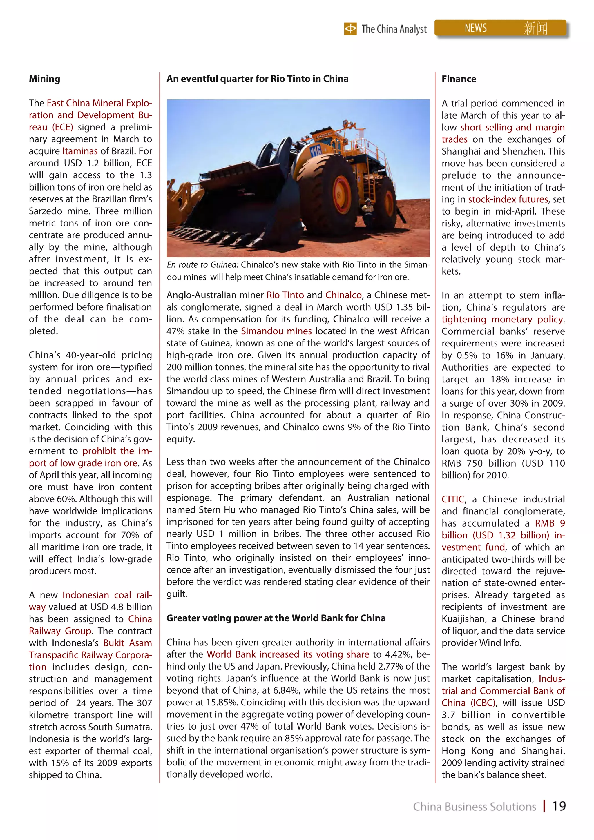 Mining                             An eventful quarter for Rio Tinto in China                              Finance

The East China Mineral Explo-                                                                              A trial period commenced in
ration and Development Bu-                                                                                 late March of this year to al-
reau (ECE) signed a prelimi-                                                                               low short selling and margin
nary agreement in March to                                                                                 trades on the exchanges of
acquire Itaminas of Brazil. For                                                                            Shanghai and Shenzhen. This
around USD 1.2 billion, ECE                                                                                move has been considered a
will gain access to the 1.3                                                                                prelude to the announce-
billion tons of iron ore held as                                                                           ment of the initiation of trad-
reserves at the Brazilian firm’s                                                                           ing in stock-index futures, set
Sarzedo mine. Three million                                                                                to begin in mid-April. These
metric tons of iron ore con-                                                                               risky, alternative investments
centrate are produced annu-                                                                                are being introduced to add
ally by the mine, although                                                                                 a level of depth to China’s
after investment, it is ex-                                                                                relatively young stock mar-
                                   En route to Guinea: Chinalco’s new stake with Rio Tinto in the Siman-
pected that this output can                                                                                kets.
                                   dou mines will help meet China’s insatiable demand for iron ore.
be increased to around ten
million. Due diligence is to be    Anglo-Australian miner Rio Tinto and Chinalco, a Chinese met-           In an attempt to stem infla-
performed before finalisation      als conglomerate, signed a deal in March worth USD 1.35 bil-            tion, China’s regulators are
of the deal can be com-            lion. As compensation for its funding, Chinalco will receive a          tightening monetary policy.
pleted.                            47% stake in the Simandou mines located in the west African             Commercial banks’ reserve
                                   state of Guinea, known as one of the world’s largest sources of         requirements were increased
China’s 40-year-old pricing        high-grade iron ore. Given its annual production capacity of            by 0.5% to 16% in January.
system for iron ore—typified       200 million tonnes, the mineral site has the opportunity to rival       Authorities are expected to
by annual prices and ex-           the world class mines of Western Australia and Brazil. To bring         target an 18% increase in
tended negotiations—has            Simandou up to speed, the Chinese firm will direct investment           loans for this year, down from
been scrapped in favour of         toward the mine as well as the processing plant, railway and            a surge of over 30% in 2009.
contracts linked to the spot       port facilities. China accounted for about a quarter of Rio             In response, China Construc-
market. Coinciding with this       Tinto’s 2009 revenues, and Chinalco owns 9% of the Rio Tinto            tion Bank, China’s second
is the decision of China’s gov-    equity.                                                                 largest, has decreased its
ernment to prohibit the im-                                                                                loan quota by 20% y-o-y, to
port of low grade iron ore. As     Less than two weeks after the announcement of the Chinalco              RMB 750 billion (USD 110
of April this year, all incoming   deal, however, four Rio Tinto employees were sentenced to               billion) for 2010.
ore must have iron content         prison for accepting bribes after originally being charged with
above 60%. Although this will      espionage. The primary defendant, an Australian national                CITIC, a Chinese industrial
have worldwide implications        named Stern Hu who managed Rio Tinto’s China sales, will be             and financial conglomerate,
for the industry, as China’s       imprisoned for ten years after being found guilty of accepting          has accumulated a RMB 9
imports account for 70% of         nearly USD 1 million in bribes. The three other accused Rio             billion (USD 1.32 billion) in-
all maritime iron ore trade, it    Tinto employees received between seven to 14 year sentences.            vestment fund, of which an
will effect India’s low-grade      Rio Tinto, who originally insisted on their employees’ inno-            anticipated two-thirds will be
producers most.                    cence after an investigation, eventually dismissed the four just        directed toward the rejuve-
                                   before the verdict was rendered stating clear evidence of their         nation of state-owned enter-
A new Indonesian coal rail-        guilt.                                                                  prises. Already targeted as
way valued at USD 4.8 billion                                                                              recipients of investment are
has been assigned to China         Greater voting power at the World Bank for China                        Kuaijishan, a Chinese brand
Railway Group. The contract                                                                                of liquor, and the data service
with Indonesia’s Bukit Asam        China has been given greater authority in international affairs         provider Wind Info.
Transpacific Railway Corpora-      after the World Bank increased its voting share to 4.42%, be-
tion includes design, con-         hind only the US and Japan. Previously, China held 2.77% of the         The world’s largest bank by
struction and management           voting rights. Japan’s influence at the World Bank is now just          market capitalisation, Indus-
responsibilities over a time       beyond that of China, at 6.84%, while the US retains the most           trial and Commercial Bank of
period of 24 years. The 307        power at 15.85%. Coinciding with this decision was the upward           China (ICBC), will issue USD
kilometre transport line will      movement in the aggregate voting power of developing coun-              3.7 billion in convertible
stretch across South Sumatra.      tries to just over 47% of total World Bank votes. Decisions is-         bonds, as well as issue new
Indonesia is the world’s larg-     sued by the bank require an 85% approval rate for passage. The          stock on the exchanges of
est exporter of thermal coal,      shift in the international organisation’s power structure is sym-       Hong Kong and Shanghai.
with 15% of its 2009 exports       bolic of the movement in economic might away from the tradi-            2009 lending activity strained
shipped to China.                  tionally developed world.                                               the bank’s balance sheet.
 