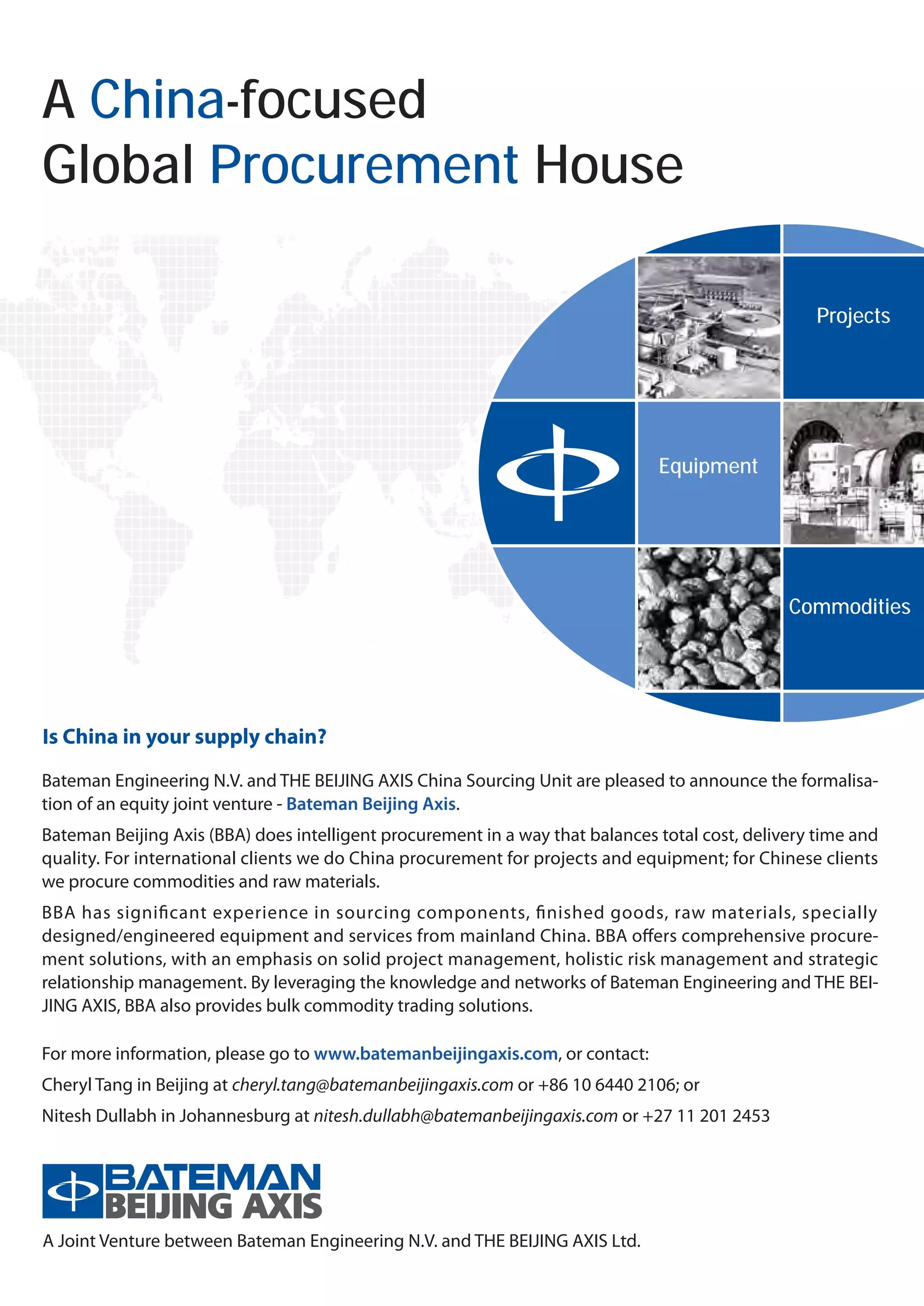 A China-focused
Global Procurement House

                                                                                                    Projects
                                                                                                      项目




                                                                               Equipment
                                                                                  设备




                                                                                                Commodities
                                                                                                  大宗商品




Is China in your supply chain?
Bateman Engineering N.V. and THE BEIJING AXIS China Sourcing Unit are pleased to announce the formalisa-
tion of an equity joint venture - Bateman Beijing Axis.
Bateman Beijing Axis (BBA) does intelligent procurement in a way that balances total cost, delivery time and
quality. For international clients we do China procurement for projects and equipment; for Chinese clients
we procure commodities and raw materials.
BBA has significant experience in sourcing components, finished goods, raw materials, specially
designed/engineered equipment and services from mainland China. BBA offers comprehensive procure-
ment solutions, with an emphasis on solid project management, holistic risk management and strategic
relationship management. By leveraging the knowledge and networks of Bateman Engineering and THE BEI-
JING AXIS, BBA also provides bulk commodity trading solutions.

For more information, please go to www.batemanbeijingaxis.com, or contact:
Cheryl Tang in Beijing at cheryl.tang@batemanbeijingaxis.com or +86 10 6440 2106; or
Nitesh Dullabh in Johannesburg at nitesh.dullabh@batemanbeijingaxis.com or +27 11 201 2453




A Joint Venture between Bateman Engineering N.V. and THE BEIJING AXIS Ltd.
 