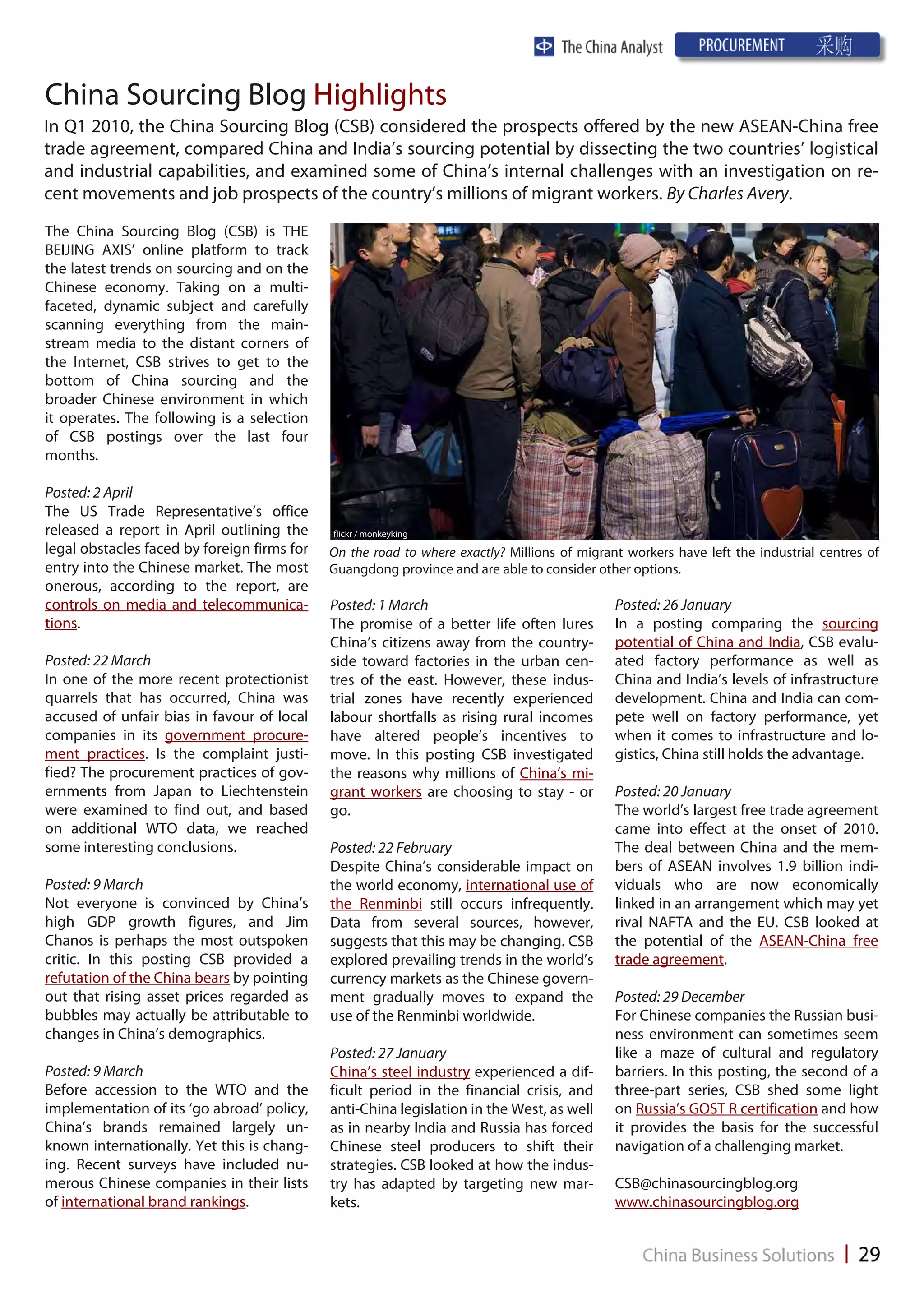 China Sourcing Blog Highlights
In Q1 2010, the China Sourcing Blog (CSB) considered the prospects offered by the new ASEAN-China free
trade agreement, compared China and India’s sourcing potential by dissecting the two countries’ logistical
and industrial capabilities, and examined some of China’s internal challenges with an investigation on re-
cent movements and job prospects of the country’s millions of migrant workers. By Charles Avery.
The China Sourcing Blog (CSB) is THE
BEIJING AXIS’ online platform to track
the latest trends on sourcing and on the
Chinese economy. Taking on a multi-
faceted, dynamic subject and carefully
scanning everything from the main-
stream media to the distant corners of
the Internet, CSB strives to get to the
bottom of China sourcing and the
broader Chinese environment in which
it operates. The following is a selection
of CSB postings over the last four
months.

Posted: 2 April
The US Trade Representative’s office
released a report in April outlining the     flickr / monkeyking
legal obstacles faced by foreign firms for   On the road to where exactly? Millions of migrant workers have left the industrial centres of
entry into the Chinese market. The most      Guangdong province and are able to consider other options.
onerous, according to the report, are
controls on media and telecommunica-         Posted: 1 March                                 Posted: 26 January
tions.                                       The promise of a better life often lures        In a posting comparing the sourcing
                                             China’s citizens away from the country-         potential of China and India, CSB evalu-
Posted: 22 March                             side toward factories in the urban cen-         ated factory performance as well as
In one of the more recent protectionist      tres of the east. However, these indus-         China and India’s levels of infrastructure
quarrels that has occurred, China was        trial zones have recently experienced           development. China and India can com-
accused of unfair bias in favour of local    labour shortfalls as rising rural incomes       pete well on factory performance, yet
companies in its government procure-         have altered people’s incentives to             when it comes to infrastructure and lo-
ment practices. Is the complaint justi-      move. In this posting CSB investigated          gistics, China still holds the advantage.
fied? The procurement practices of gov-      the reasons why millions of China’s mi-
ernments from Japan to Liechtenstein         grant workers are choosing to stay - or         Posted: 20 January
were examined to find out, and based         go.                                             The world’s largest free trade agreement
on additional WTO data, we reached                                                           came into effect at the onset of 2010.
some interesting conclusions.                Posted: 22 February                             The deal between China and the mem-
                                             Despite China’s considerable impact on          bers of ASEAN involves 1.9 billion indi-
Posted: 9 March                              the world economy, international use of         viduals who are now economically
Not everyone is convinced by China’s         the Renminbi still occurs infrequently.         linked in an arrangement which may yet
high GDP growth figures, and Jim             Data from several sources, however,             rival NAFTA and the EU. CSB looked at
Chanos is perhaps the most outspoken         suggests that this may be changing. CSB         the potential of the ASEAN-China free
critic. In this posting CSB provided a       explored prevailing trends in the world’s       trade agreement.
refutation of the China bears by pointing    currency markets as the Chinese govern-
out that rising asset prices regarded as     ment gradually moves to expand the              Posted: 29 December
bubbles may actually be attributable to      use of the Renminbi worldwide.                  For Chinese companies the Russian busi-
changes in China’s demographics.                                                             ness environment can sometimes seem
                                             Posted: 27 January                              like a maze of cultural and regulatory
Posted: 9 March                              China’s steel industry experienced a dif-       barriers. In this posting, the second of a
Before accession to the WTO and the          ficult period in the financial crisis, and      three-part series, CSB shed some light
implementation of its ‘go abroad’ policy,    anti-China legislation in the West, as well     on Russia’s GOST R certification and how
China’s brands remained largely un-          as in nearby India and Russia has forced        it provides the basis for the successful
known internationally. Yet this is chang-    Chinese steel producers to shift their          navigation of a challenging market.
ing. Recent surveys have included nu-        strategies. CSB looked at how the indus-
merous Chinese companies in their lists      try has adapted by targeting new mar-           CSB@chinasourcingblog.org
of international brand rankings.             kets.                                           www.chinasourcingblog.org
 