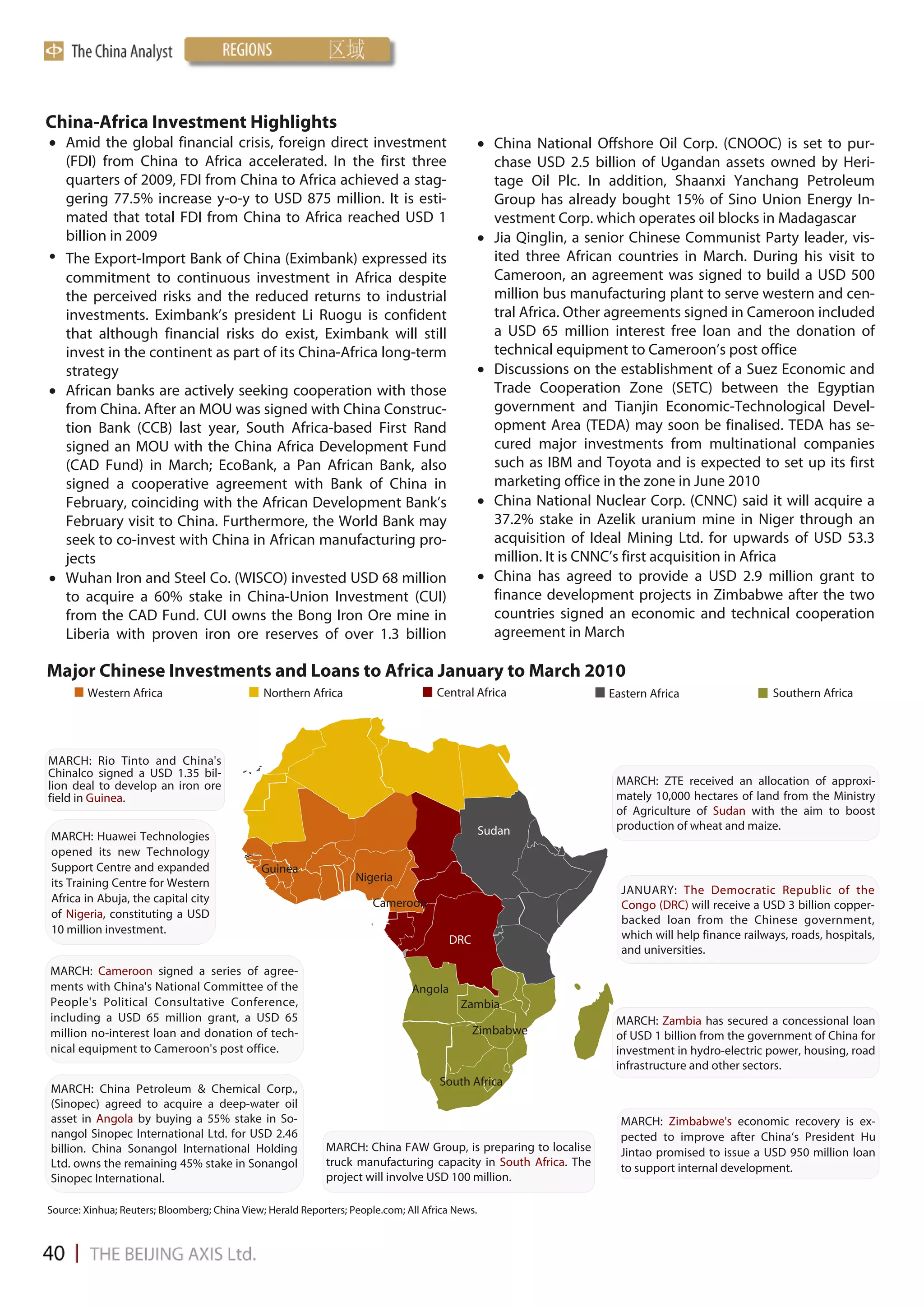 China-Africa Investment Highlights
 Amid the global financial crisis, foreign direct investment                                     China National Offshore Oil Corp. (CNOOC) is set to pur-
  (FDI) from China to Africa accelerated. In the first three                                       chase USD 2.5 billion of Ugandan assets owned by Heri-
  quarters of 2009, FDI from China to Africa achieved a stag-                                      tage Oil Plc. In addition, Shaanxi Yanchang Petroleum
  gering 77.5% increase y-o-y to USD 875 million. It is esti-                                      Group has already bought 15% of Sino Union Energy In-
  mated that total FDI from China to Africa reached USD 1                                          vestment Corp. which operates oil blocks in Madagascar
  billion in 2009                                                                                 Jia Qinglin, a senior Chinese Communist Party leader, vis-
• The Export-Import Bank of China (Eximbank) expressed its                                         ited three African countries in March. During his visit to
  commitment to continuous investment in Africa despite                                            Cameroon, an agreement was signed to build a USD 500
  the perceived risks and the reduced returns to industrial                                        million bus manufacturing plant to serve western and cen-
  investments. Eximbank’s president Li Ruogu is confident                                          tral Africa. Other agreements signed in Cameroon included
  that although financial risks do exist, Eximbank will still                                      a USD 65 million interest free loan and the donation of
  invest in the continent as part of its China-Africa long-term                                    technical equipment to Cameroon’s post office
  strategy                                                                                        Discussions on the establishment of a Suez Economic and
 African banks are actively seeking cooperation with those                                        Trade Cooperation Zone (SETC) between the Egyptian
  from China. After an MOU was signed with China Construc-                                         government and Tianjin Economic-Technological Devel-
  tion Bank (CCB) last year, South Africa-based First Rand                                         opment Area (TEDA) may soon be finalised. TEDA has se-
  signed an MOU with the China Africa Development Fund                                             cured major investments from multinational companies
  (CAD Fund) in March; EcoBank, a Pan African Bank, also                                           such as IBM and Toyota and is expected to set up its first
  signed a cooperative agreement with Bank of China in                                             marketing office in the zone in June 2010
  February, coinciding with the African Development Bank’s                                        China National Nuclear Corp. (CNNC) said it will acquire a
  February visit to China. Furthermore, the World Bank may                                         37.2% stake in Azelik uranium mine in Niger through an
  seek to co-invest with China in African manufacturing pro-                                       acquisition of Ideal Mining Ltd. for upwards of USD 53.3
  jects                                                                                            million. It is CNNC’s first acquisition in Africa
 Wuhan Iron and Steel Co. (WISCO) invested USD 68 million                                        China has agreed to provide a USD 2.9 million grant to
  to acquire a 60% stake in China-Union Investment (CUI)                                           finance development projects in Zimbabwe after the two
  from the CAD Fund. CUI owns the Bong Iron Ore mine in                                            countries signed an economic and technical cooperation
  Liberia with proven iron ore reserves of over 1.3 billion                                        agreement in March

Major Chinese Investments and Loans to Africa January to March 2010
        Western Africa                         Northern Africa                       Central Africa                 Eastern Africa                  Southern Africa




MARCH: Rio Tinto and China's
Chinalco signed a USD 1.35 bil-
lion deal to develop an iron ore                                                                                     MARCH: ZTE received an allocation of approxi-
field in Guinea.                                                                                                     mately 10,000 hectares of land from the Ministry
                                                                                                                     of Agriculture of Sudan with the aim to boost
                                                                                                 Sudan               production of wheat and maize.
MARCH: Huawei Technologies
opened its new Technology
Support Centre and expanded                   Guinea
its Training Centre for Western                                    Nigeria
                                                                                                                      JANUARY: The Democratic Republic of the
Africa in Abuja, the capital city                                      Cameroon                                       Congo (DRC) will receive a USD 3 billion copper-
of Nigeria, constituting a USD                                                                                        backed loan from the Chinese government,
10 million investment.                                                                                                which will help finance railways, roads, hospitals,
                                                                                        DRC
                                                                                                                      and universities.
MARCH: Cameroon signed a series of agree-
ments with China's National Committee of the                                   Angola
People's Political Consultative Conference,                                               Zambia
including a USD 65 million grant, a USD 65                                                                           MARCH: Zambia has secured a concessional loan
million no-interest loan and donation of tech-                                                Zimbabwe               of USD 1 billion from the government of China for
nical equipment to Cameroon's post office.                                                                           investment in hydro-electric power, housing, road
                                                                                                                     infrastructure and other sectors.
                                                                                     South Africa
MARCH: China Petroleum & Chemical Corp.,
(Sinopec) agreed to acquire a deep-water oil
asset in Angola by buying a 55% stake in So-                                                                          MARCH: Zimbabwe's economic recovery is ex-
nangol Sinopec International Ltd. for USD 2.46                                                                        pected to improve after China‘s President Hu
billion. China Sonangol International Holding               MARCH: China FAW Group, is preparing to localise          Jintao promised to issue a USD 950 million loan
Ltd. owns the remaining 45% stake in Sonangol               truck manufacturing capacity in South Africa. The         to support internal development.
Sinopec International.                                      project will involve USD 100 million.

Source: Xinhua; Reuters; Bloomberg; China View; Herald Reporters; People.com; All Africa News.
 