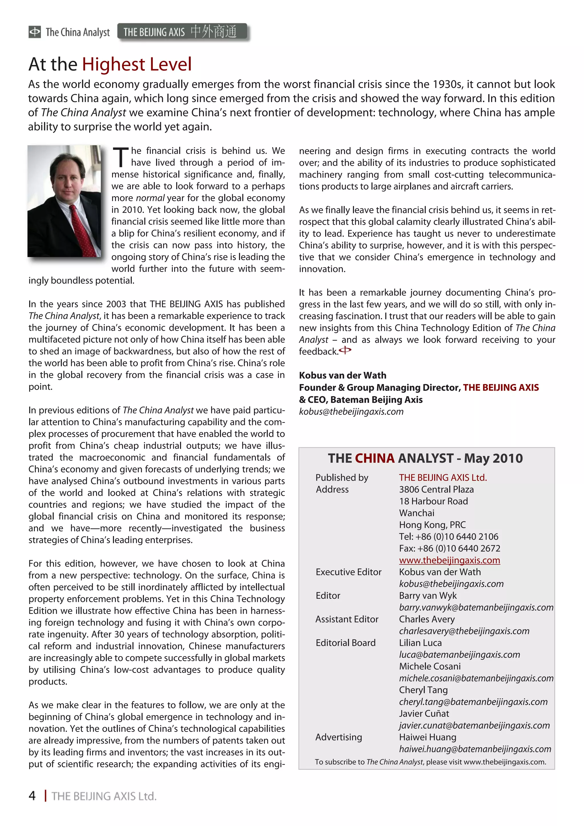 At the Highest Level
As the world economy gradually emerges from the worst financial crisis since the 1930s, it cannot but look
towards China again, which long since emerged from the crisis and showed the way forward. In this edition
of The China Analyst we examine China’s next frontier of development: technology, where China has ample
ability to surprise the world yet again.
                        he financial crisis is behind us. We         neering and design firms in executing contracts the world
                     T  have lived through a period of im-
                   mense historical significance and, finally,
                                                                     over; and the ability of its industries to produce sophisticated
                                                                     machinery ranging from small cost-cutting telecommunica-
                   we are able to look forward to a perhaps          tions products to large airplanes and aircraft carriers.
                   more normal year for the global economy
                   in 2010. Yet looking back now, the global         As we finally leave the financial crisis behind us, it seems in ret-
                   financial crisis seemed like little more than     rospect that this global calamity clearly illustrated China’s abil-
                   a blip for China’s resilient economy, and if      ity to lead. Experience has taught us never to underestimate
                   the crisis can now pass into history, the         China’s ability to surprise, however, and it is with this perspec-
                   ongoing story of China’s rise is leading the      tive that we consider China’s emergence in technology and
                   world further into the future with seem-          innovation.
ingly boundless potential.
                                                                     It has been a remarkable journey documenting China’s pro-
In the years since 2003 that THE BEIJING AXIS has published          gress in the last few years, and we will do so still, with only in-
The China Analyst, it has been a remarkable experience to track      creasing fascination. I trust that our readers will be able to gain
the journey of China’s economic development. It has been a           new insights from this China Technology Edition of The China
multifaceted picture not only of how China itself has been able      Analyst – and as always we look forward receiving to your
to shed an image of backwardness, but also of how the rest of        feedback.
the world has been able to profit from China’s rise. China’s role
in the global recovery from the financial crisis was a case in       Kobus van der Wath
point.                                                               Founder & Group Managing Director, THE BEIJING AXIS
                                                                     & CEO, Bateman Beijing Axis
In previous editions of The China Analyst we have paid particu-      kobus@thebeijingaxis.com
lar attention to China’s manufacturing capability and the com-
plex processes of procurement that have enabled the world to
profit from China’s cheap industrial outputs; we have illus-
trated the macroeconomic and financial fundamentals of                      THE CHINA ANALYST - May 2010
China’s economy and given forecasts of underlying trends; we
have analysed China’s outbound investments in various parts              Published by             THE BEIJING AXIS Ltd.
of the world and looked at China’s relations with strategic              Address                  3806 Central Plaza
countries and regions; we have studied the impact of the                                          18 Harbour Road
global financial crisis on China and monitored its response;                                      Wanchai
and we have—more recently—investigated the business                                               Hong Kong, PRC
strategies of China’s leading enterprises.                                                        Tel: +86 (0)10 6440 2106
                                                                                                  Fax: +86 (0)10 6440 2672
For this edition, however, we have chosen to look at China                                        www.thebeijingaxis.com
from a new perspective: technology. On the surface, China is             Executive Editor         Kobus van der Wath
often perceived to be still inordinately afflicted by intellectual                                kobus@thebeijingaxis.com
property enforcement problems. Yet in this China Technology              Editor                   Barry van Wyk
Edition we illustrate how effective China has been in harness-                                    barry.vanwyk@batemanbeijingaxis.com
ing foreign technology and fusing it with China’s own corpo-             Assistant Editor         Charles Avery
rate ingenuity. After 30 years of technology absorption, politi-                                  charlesavery@thebeijingaxis.com
cal reform and industrial innovation, Chinese manufacturers              Editorial Board          Lilian Luca
are increasingly able to compete successfully in global markets                                   luca@batemanbeijingaxis.com
by utilising China’s low-cost advantages to produce quality                                       Michele Cosani
products.                                                                                         michele.cosani@batemanbeijingaxis.com
                                                                                                  Cheryl Tang
As we make clear in the features to follow, we are only at the                                    cheryl.tang@batemanbeijingaxis.com
beginning of China’s global emergence in technology and in-                                       Javier Cuñat
novation. Yet the outlines of China’s technological capabilities                                  javier.cunat@batemanbeijingaxis.com
are already impressive, from the numbers of patents taken out            Advertising              Haiwei Huang
by its leading firms and inventors; the vast increases in its out-                                haiwei.huang@batemanbeijingaxis.com
put of scientific research; the expanding activities of its engi-        To subscribe to The China Analyst, please visit www.thebeijingaxis.com.
 